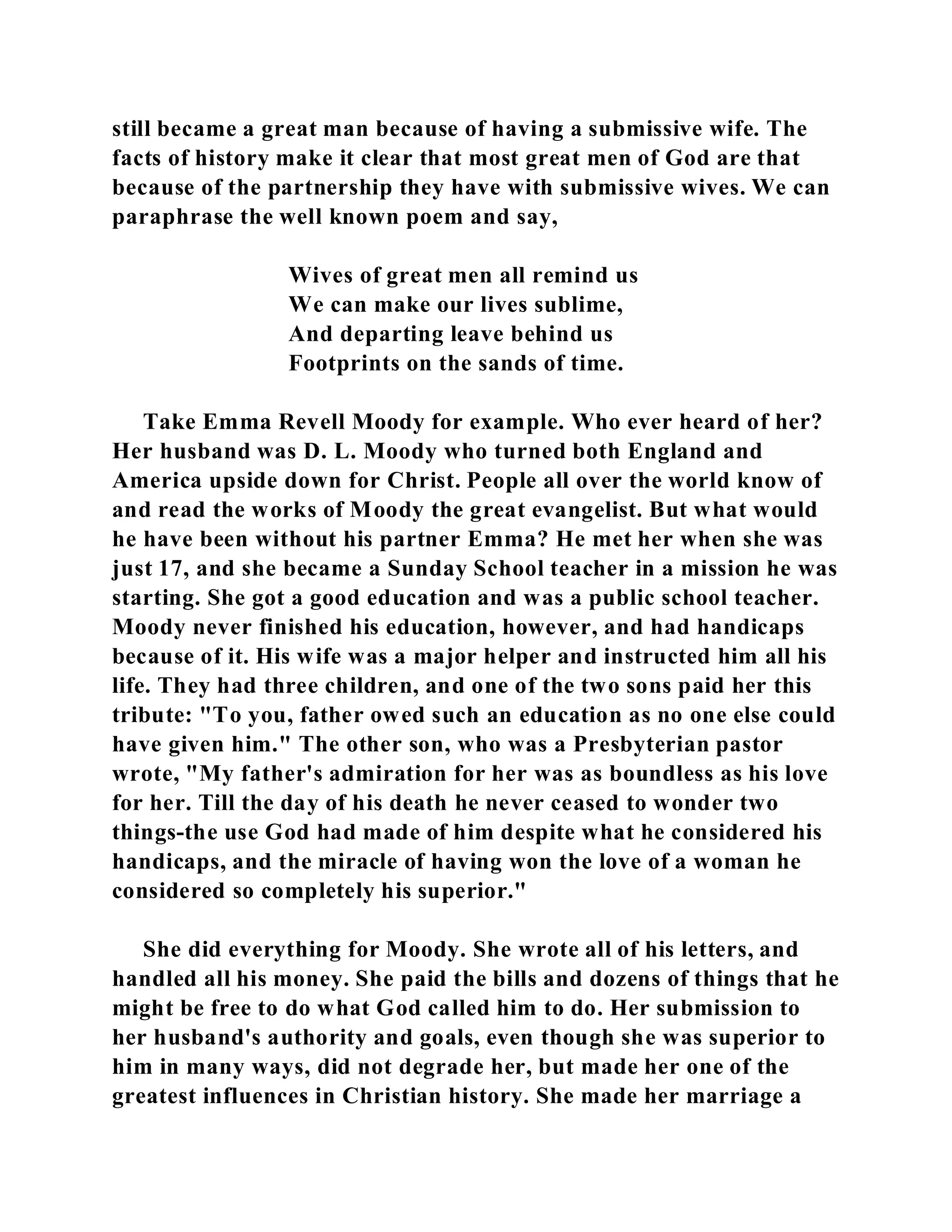 still became a great man because of having a submissive wife. The 
facts of history make it clear that most great men of God are that 
because of the partnership they have with submissive wives. We can 
paraphrase the well known poem and say, 
Wives of great men all remind us 
We can make our lives sublime, 
And departing leave behind us 
Footprints on the sands of time. 
Take Emma Revell Moody for example. Who ever heard of her? 
Her husband was D. L. Moody who turned both England and 
America upside down for Christ. People all over the world know of 
and read the works of Moody the great evangelist. But what would 
he have been without his partner Emma? He met her when she was 
just 17, and she became a Sunday School teacher in a mission he was 
starting. She got a good education and was a public school teacher. 
Moody never finished his education, however, and had handicaps 
because of it. His wife was a major helper and instructed him all his 
life. They had three children, and one of the two sons paid her this 
tribute: "To you, father owed such an education as no one else could 
have given him." The other son, who was a Presbyterian pastor 
wrote, "My father's admiration for her was as boundless as his love 
for her. Till the day of his death he never ceased to wonder two 
things-the use God had made of him despite what he considered his 
handicaps, and the miracle of having won the love of a woman he 
considered so completely his superior." 
She did everything for Moody. She wrote all of his letters, and 
handled all his money. She paid the bills and dozens of things that he 
might be free to do what God called him to do. Her submission to 
her husband's authority and goals, even though she was superior to 
him in many ways, did not degrade her, but made her one of the 
greatest influences in Christian history. She made her marriage a 
 