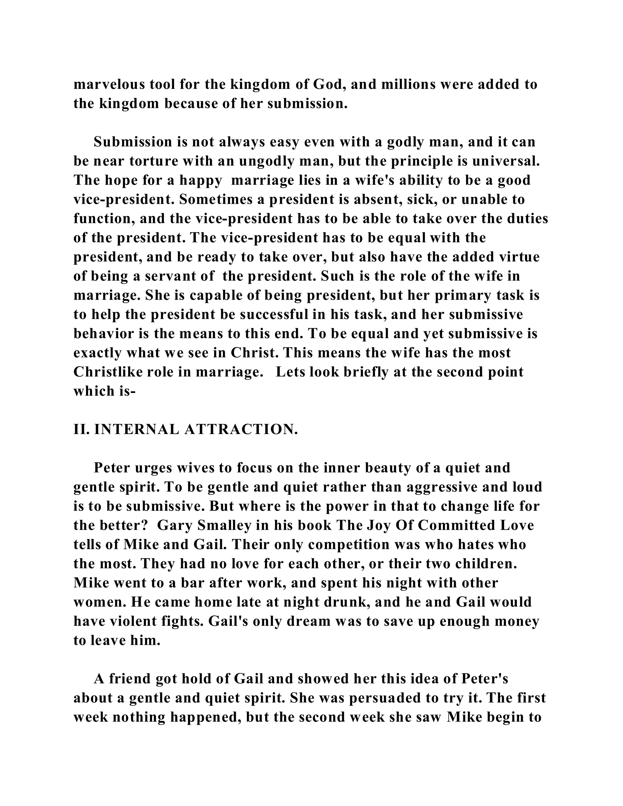 marvelous tool for the kingdom of God, and millions were added to 
the kingdom because of her submission. 
Submission is not always easy even with a godly man, and it can 
be near torture with an ungodly man, but the principle is universal. 
The hope for a happy marriage lies in a wife's ability to be a good 
vice-president. Sometimes a president is absent, sick, or unable to 
function, and the vice-president has to be able to take over the duties 
of the president. The vice-president has to be equal with the 
president, and be ready to take over, but also have the added virtue 
of being a servant of the president. Such is the role of the wife in 
marriage. She is capable of being president, but her primary task is 
to help the president be successful in his task, and her submissive 
behavior is the means to this end. To be equal and yet submissive is 
exactly what we see in Christ. This means the wife has the most 
Christlike role in marriage. Lets look briefly at the second point 
which is- 
II. INTERNAL ATTRACTION. 
Peter urges wives to focus on the inner beauty of a quiet and 
gentle spirit. To be gentle and quiet rather than aggressive and loud 
is to be submissive. But where is the power in that to change life for 
the better? Gary Smalley in his book The Joy Of Committed Love 
tells of Mike and Gail. Their only competition was who hates who 
the most. They had no love for each other, or their two children. 
Mike went to a bar after work, and spent his night with other 
women. He came home late at night drunk, and he and Gail would 
have violent fights. Gail's only dream was to save up enough money 
to leave him. 
A friend got hold of Gail and showed her this idea of Peter's 
about a gentle and quiet spirit. She was persuaded to try it. The first 
week nothing happened, but the second week she saw Mike begin to 
 