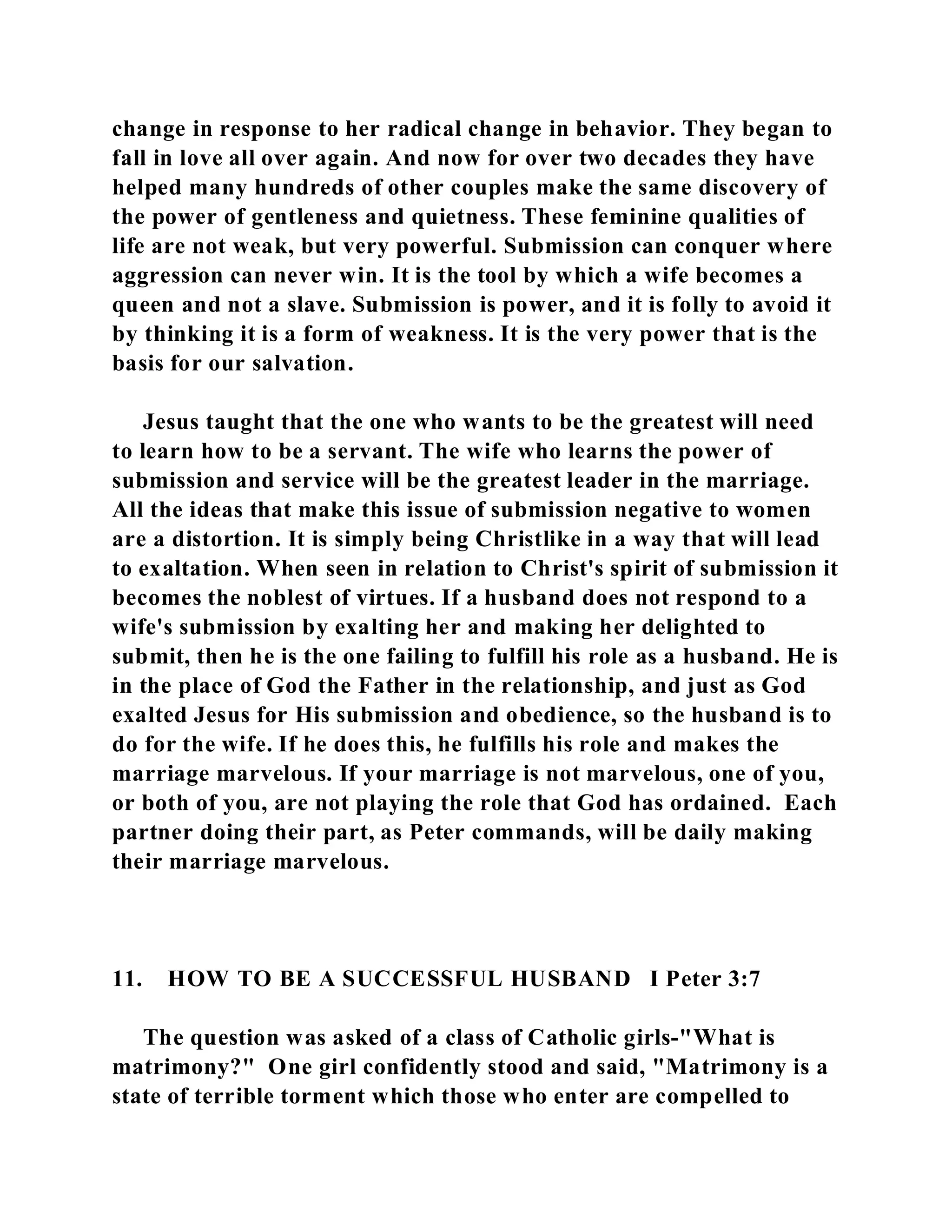 change in response to her radical change in behavior. They began to 
fall in love all over again. And now for over two decades they have 
helped many hundreds of other couples make the same discovery of 
the power of gentleness and quietness. These feminine qualities of 
life are not weak, but very powerful. Submission can conquer where 
aggression can never win. It is the tool by which a wife becomes a 
queen and not a slave. Submission is power, and it is folly to avoid it 
by thinking it is a form of weakness. It is the very power that is the 
basis for our salvation. 
Jesus taught that the one who wants to be the greatest will need 
to learn how to be a servant. The wife who learns the power of 
submission and service will be the greatest leader in the marriage. 
All the ideas that make this issue of submission negative to women 
are a distortion. It is simply being Christlike in a way that will lead 
to exaltation. When seen in relation to Christ's spirit of submission it 
becomes the noblest of virtues. If a husband does not respond to a 
wife's submission by exalting her and making her delighted to 
submit, then he is the one failing to fulfill his role as a husband. He is 
in the place of God the Father in the relationship, and just as God 
exalted Jesus for His submission and obedience, so the husband is to 
do for the wife. If he does this, he fulfills his role and makes the 
marriage marvelous. If your marriage is not marvelous, one of you, 
or both of you, are not playing the role that God has ordained. Each 
partner doing their part, as Peter commands, will be daily making 
their marriage marvelous. 
11. HOW TO BE A SUCCESSFUL HUSBAND I Peter 3:7 
The question was asked of a class of Catholic girls-"What is 
matrimony?" One girl confidently stood and said, "Matrimony is a 
state of terrible torment which those who enter are compelled to 
 