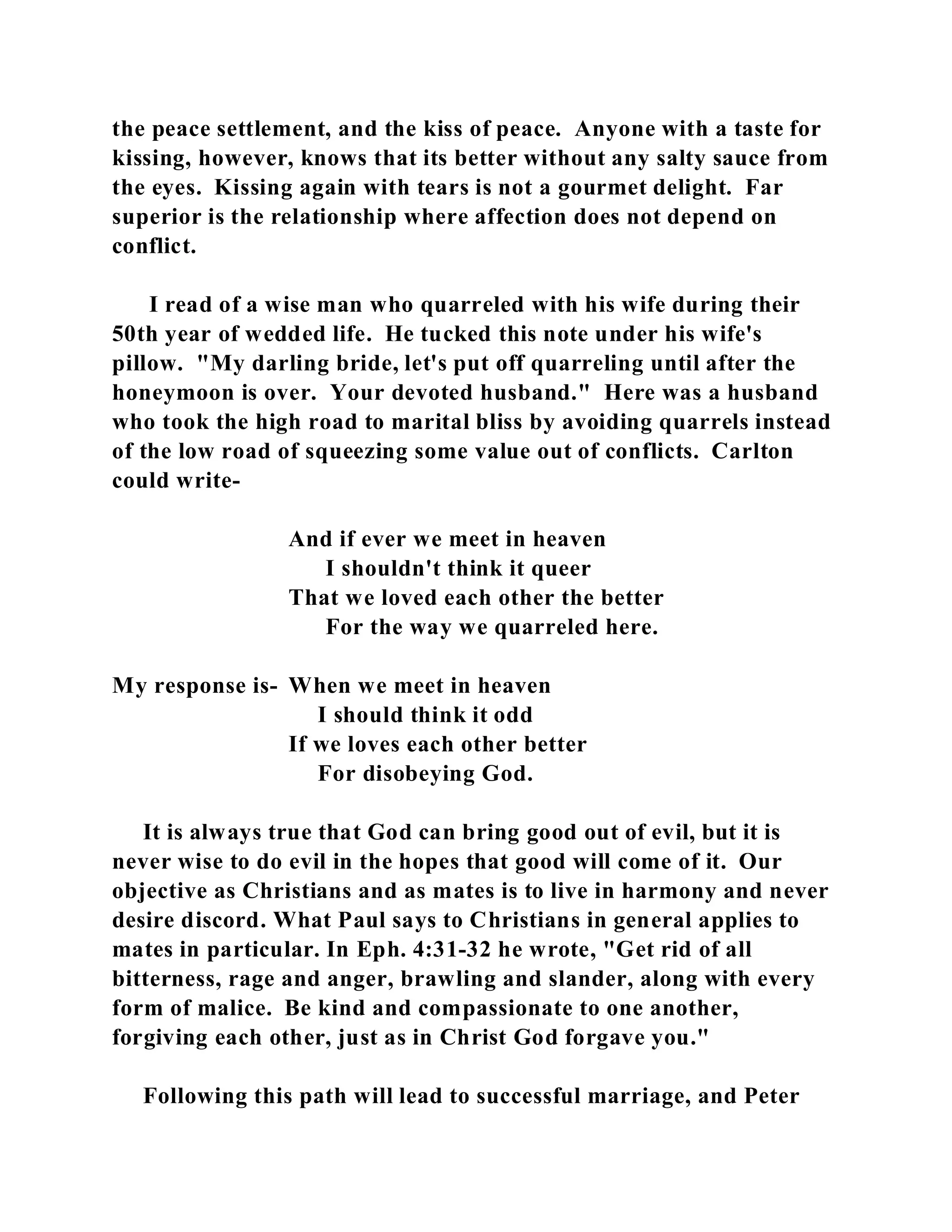 the peace settlement, and the kiss of peace. Anyone with a taste for 
kissing, however, knows that its better without any salty sauce from 
the eyes. Kissing again with tears is not a gourmet delight. Far 
superior is the relationship where affection does not depend on 
conflict. 
I read of a wise man who quarreled with his wife during their 
50th year of wedded life. He tucked this note under his wife's 
pillow. "My darling bride, let's put off quarreling until after the 
honeymoon is over. Your devoted husband." Here was a husband 
who took the high road to marital bliss by avoiding quarrels instead 
of the low road of squeezing some value out of conflicts. Carlton 
could write- 
And if ever we meet in heaven 
I shouldn't think it queer 
That we loved each other the better 
For the way we quarreled here. 
My response is- When we meet in heaven 
I should think it odd 
If we loves each other better 
For disobeying God. 
It is always true that God can bring good out of evil, but it is 
never wise to do evil in the hopes that good will come of it. Our 
objective as Christians and as mates is to live in harmony and never 
desire discord. What Paul says to Christians in general applies to 
mates in particular. In Eph. 4:31-32 he wrote, "Get rid of all 
bitterness, rage and anger, brawling and slander, along with every 
form of malice. Be kind and compassionate to one another, 
forgiving each other, just as in Christ God forgave you." 
Following this path will lead to successful marriage, and Peter 
 