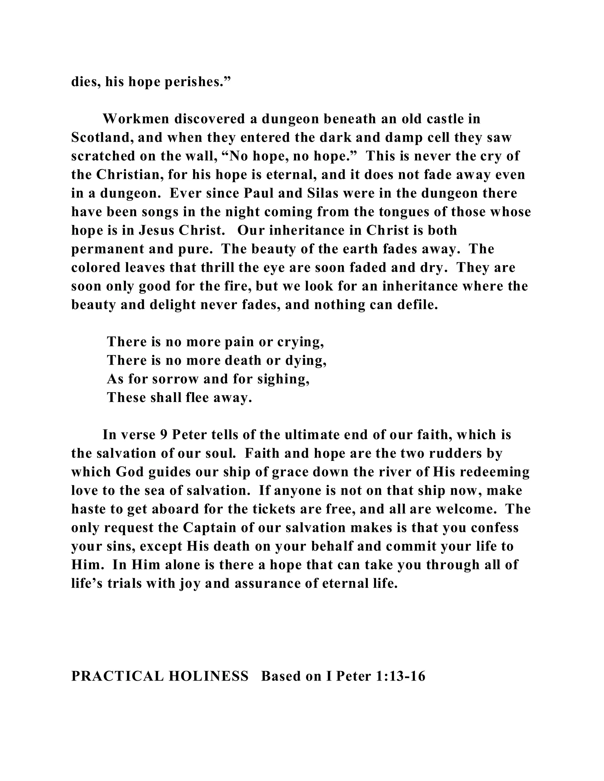 dies, his hope perishes.” 
Workmen discovered a dungeon beneath an old castle in 
Scotland, and when they entered the dark and damp cell they saw 
scratched on the wall, “No hope, no hope.” This is never the cry of 
the Christian, for his hope is eternal, and it does not fade away even 
in a dungeon. Ever since Paul and Silas were in the dungeon there 
have been songs in the night coming from the tongues of those whose 
hope is in Jesus Christ. Our inheritance in Christ is both 
permanent and pure. The beauty of the earth fades away. The 
colored leaves that thrill the eye are soon faded and dry. They are 
soon only good for the fire, but we look for an inheritance where the 
beauty and delight never fades, and nothing can defile. 
There is no more pain or crying, 
There is no more death or dying, 
As for sorrow and for sighing, 
These shall flee away. 
In verse 9 Peter tells of the ultimate end of our faith, which is 
the salvation of our soul. Faith and hope are the two rudders by 
which God guides our ship of grace down the river of His redeeming 
love to the sea of salvation. If anyone is not on that ship now, make 
haste to get aboard for the tickets are free, and all are welcome. The 
only request the Captain of our salvation makes is that you confess 
your sins, except His death on your behalf and commit your life to 
Him. In Him alone is there a hope that can take you through all of 
life’s trials with joy and assurance of eternal life. 
PRACTICAL HOLINESS Based on I Peter 1:13-16 
 