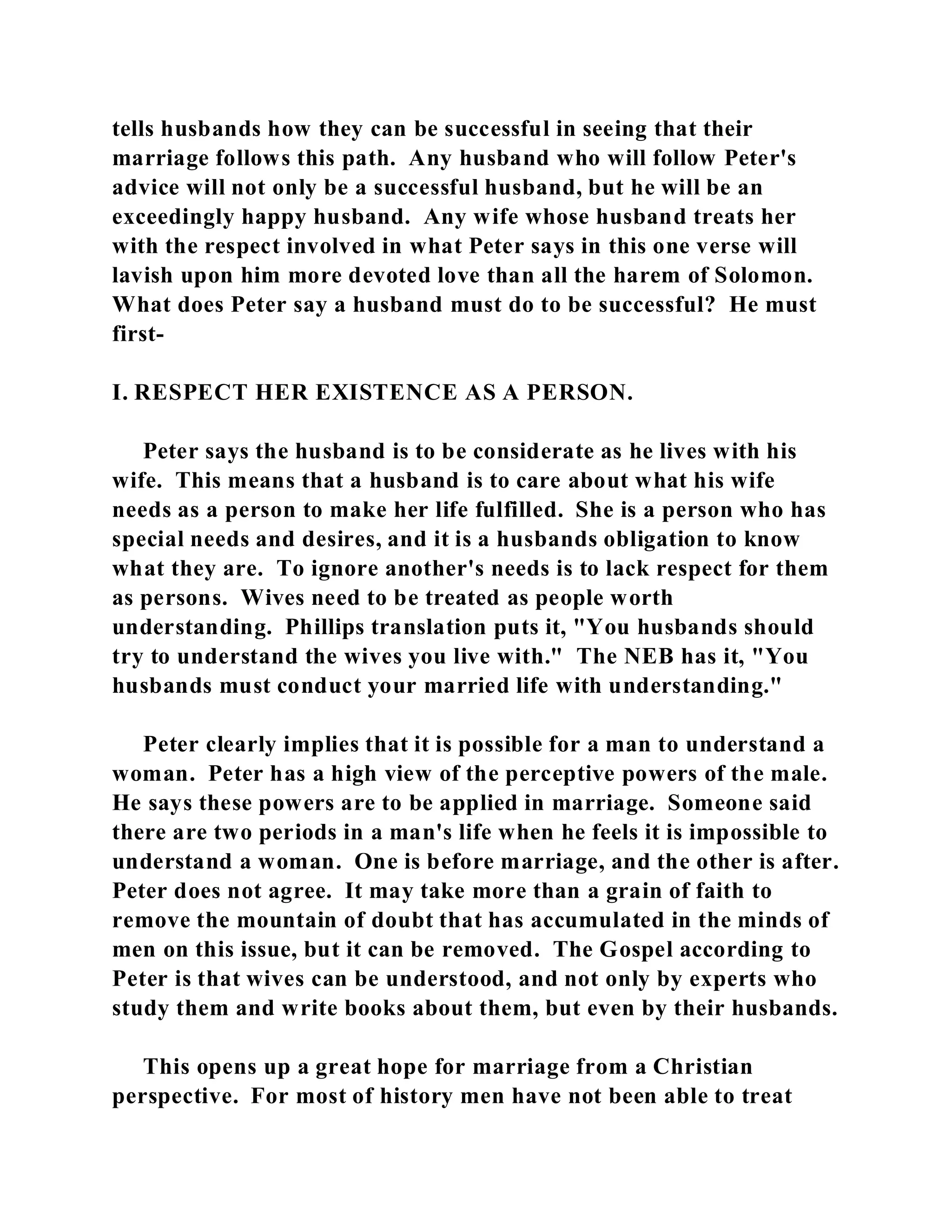 tells husbands how they can be successful in seeing that their 
marriage follows this path. Any husband who will follow Peter's 
advice will not only be a successful husband, but he will be an 
exceedingly happy husband. Any wife whose husband treats her 
with the respect involved in what Peter says in this one verse will 
lavish upon him more devoted love than all the harem of Solomon. 
What does Peter say a husband must do to be successful? He must 
first- 
I. RESPECT HER EXISTENCE AS A PERSON. 
Peter says the husband is to be considerate as he lives with his 
wife. This means that a husband is to care about what his wife 
needs as a person to make her life fulfilled. She is a person who has 
special needs and desires, and it is a husbands obligation to know 
what they are. To ignore another's needs is to lack respect for them 
as persons. Wives need to be treated as people worth 
understanding. Phillips translation puts it, "You husbands should 
try to understand the wives you live with." The NEB has it, "You 
husbands must conduct your married life with understanding." 
Peter clearly implies that it is possible for a man to understand a 
woman. Peter has a high view of the perceptive powers of the male. 
He says these powers are to be applied in marriage. Someone said 
there are two periods in a man's life when he feels it is impossible to 
understand a woman. One is before marriage, and the other is after. 
Peter does not agree. It may take more than a grain of faith to 
remove the mountain of doubt that has accumulated in the minds of 
men on this issue, but it can be removed. The Gospel according to 
Peter is that wives can be understood, and not only by experts who 
study them and write books about them, but even by their husbands. 
This opens up a great hope for marriage from a Christian 
perspective. For most of history men have not been able to treat 
 