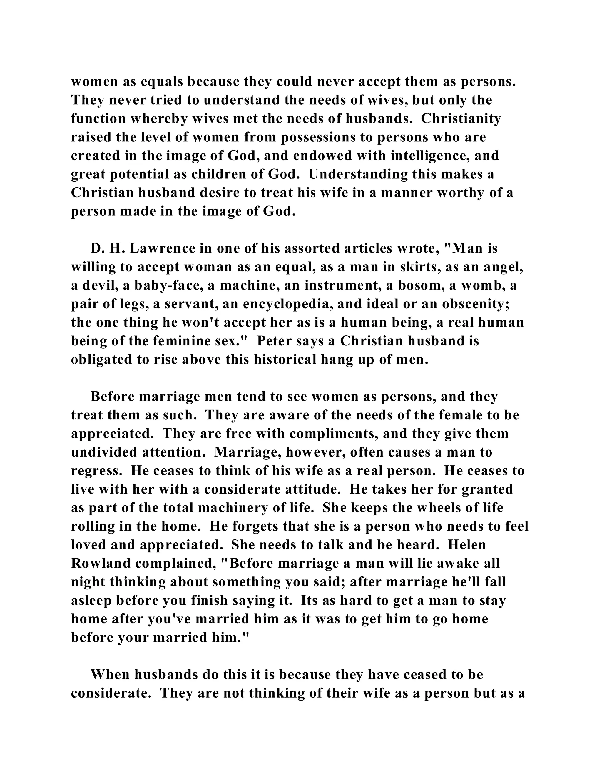 women as equals because they could never accept them as persons. 
They never tried to understand the needs of wives, but only the 
function whereby wives met the needs of husbands. Christianity 
raised the level of women from possessions to persons who are 
created in the image of God, and endowed with intelligence, and 
great potential as children of God. Understanding this makes a 
Christian husband desire to treat his wife in a manner worthy of a 
person made in the image of God. 
D. H. Lawrence in one of his assorted articles wrote, "Man is 
willing to accept woman as an equal, as a man in skirts, as an angel, 
a devil, a baby-face, a machine, an instrument, a bosom, a womb, a 
pair of legs, a servant, an encyclopedia, and ideal or an obscenity; 
the one thing he won't accept her as is a human being, a real human 
being of the feminine sex." Peter says a Christian husband is 
obligated to rise above this historical hang up of men. 
Before marriage men tend to see women as persons, and they 
treat them as such. They are aware of the needs of the female to be 
appreciated. They are free with compliments, and they give them 
undivided attention. Marriage, however, often causes a man to 
regress. He ceases to think of his wife as a real person. He ceases to 
live with her with a considerate attitude. He takes her for granted 
as part of the total machinery of life. She keeps the wheels of life 
rolling in the home. He forgets that she is a person who needs to feel 
loved and appreciated. She needs to talk and be heard. Helen 
Rowland complained, "Before marriage a man will lie awake all 
night thinking about something you said; after marriage he'll fall 
asleep before you finish saying it. Its as hard to get a man to stay 
home after you've married him as it was to get him to go home 
before your married him." 
When husbands do this it is because they have ceased to be 
considerate. They are not thinking of their wife as a person but as a 
 