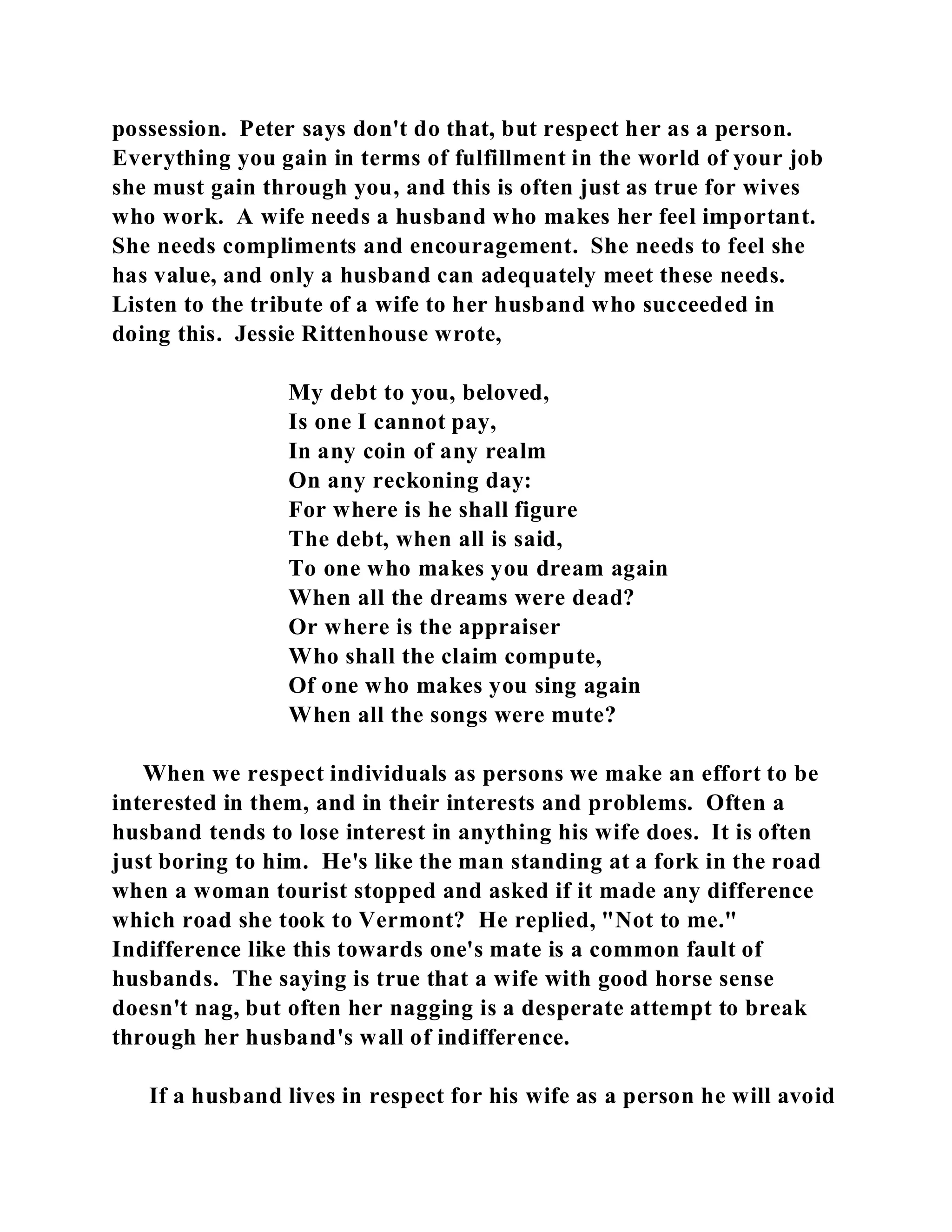 possession. Peter says don't do that, but respect her as a person. 
Everything you gain in terms of fulfillment in the world of your job 
she must gain through you, and this is often just as true for wives 
who work. A wife needs a husband who makes her feel important. 
She needs compliments and encouragement. She needs to feel she 
has value, and only a husband can adequately meet these needs. 
Listen to the tribute of a wife to her husband who succeeded in 
doing this. Jessie Rittenhouse wrote, 
My debt to you, beloved, 
Is one I cannot pay, 
In any coin of any realm 
On any reckoning day: 
For where is he shall figure 
The debt, when all is said, 
To one who makes you dream again 
When all the dreams were dead? 
Or where is the appraiser 
Who shall the claim compute, 
Of one who makes you sing again 
When all the songs were mute? 
When we respect individuals as persons we make an effort to be 
interested in them, and in their interests and problems. Often a 
husband tends to lose interest in anything his wife does. It is often 
just boring to him. He's like the man standing at a fork in the road 
when a woman tourist stopped and asked if it made any difference 
which road she took to Vermont? He replied, "Not to me." 
Indifference like this towards one's mate is a common fault of 
husbands. The saying is true that a wife with good horse sense 
doesn't nag, but often her nagging is a desperate attempt to break 
through her husband's wall of indifference. 
If a husband lives in respect for his wife as a person he will avoid 
 