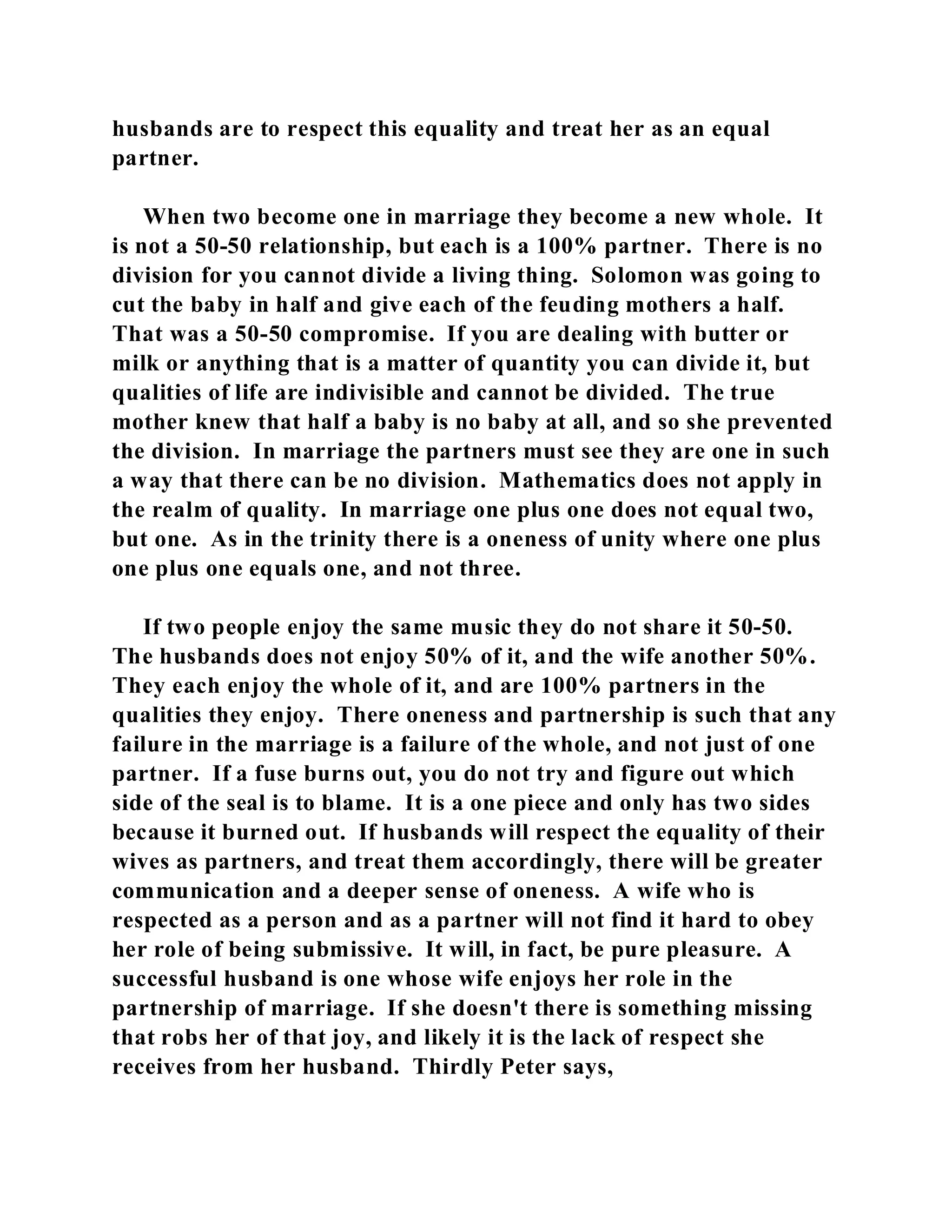 husbands are to respect this equality and treat her as an equal 
partner. 
When two become one in marriage they become a new whole. It 
is not a 50-50 relationship, but each is a 100% partner. There is no 
division for you cannot divide a living thing. Solomon was going to 
cut the baby in half and give each of the feuding mothers a half. 
That was a 50-50 compromise. If you are dealing with butter or 
milk or anything that is a matter of quantity you can divide it, but 
qualities of life are indivisible and cannot be divided. The true 
mother knew that half a baby is no baby at all, and so she prevented 
the division. In marriage the partners must see they are one in such 
a way that there can be no division. Mathematics does not apply in 
the realm of quality. In marriage one plus one does not equal two, 
but one. As in the trinity there is a oneness of unity where one plus 
one plus one equals one, and not three. 
If two people enjoy the same music they do not share it 50-50. 
The husbands does not enjoy 50% of it, and the wife another 50%. 
They each enjoy the whole of it, and are 100% partners in the 
qualities they enjoy. There oneness and partnership is such that any 
failure in the marriage is a failure of the whole, and not just of one 
partner. If a fuse burns out, you do not try and figure out which 
side of the seal is to blame. It is a one piece and only has two sides 
because it burned out. If husbands will respect the equality of their 
wives as partners, and treat them accordingly, there will be greater 
communication and a deeper sense of oneness. A wife who is 
respected as a person and as a partner will not find it hard to obey 
her role of being submissive. It will, in fact, be pure pleasure. A 
successful husband is one whose wife enjoys her role in the 
partnership of marriage. If she doesn't there is something missing 
that robs her of that joy, and likely it is the lack of respect she 
receives from her husband. Thirdly Peter says, 
 