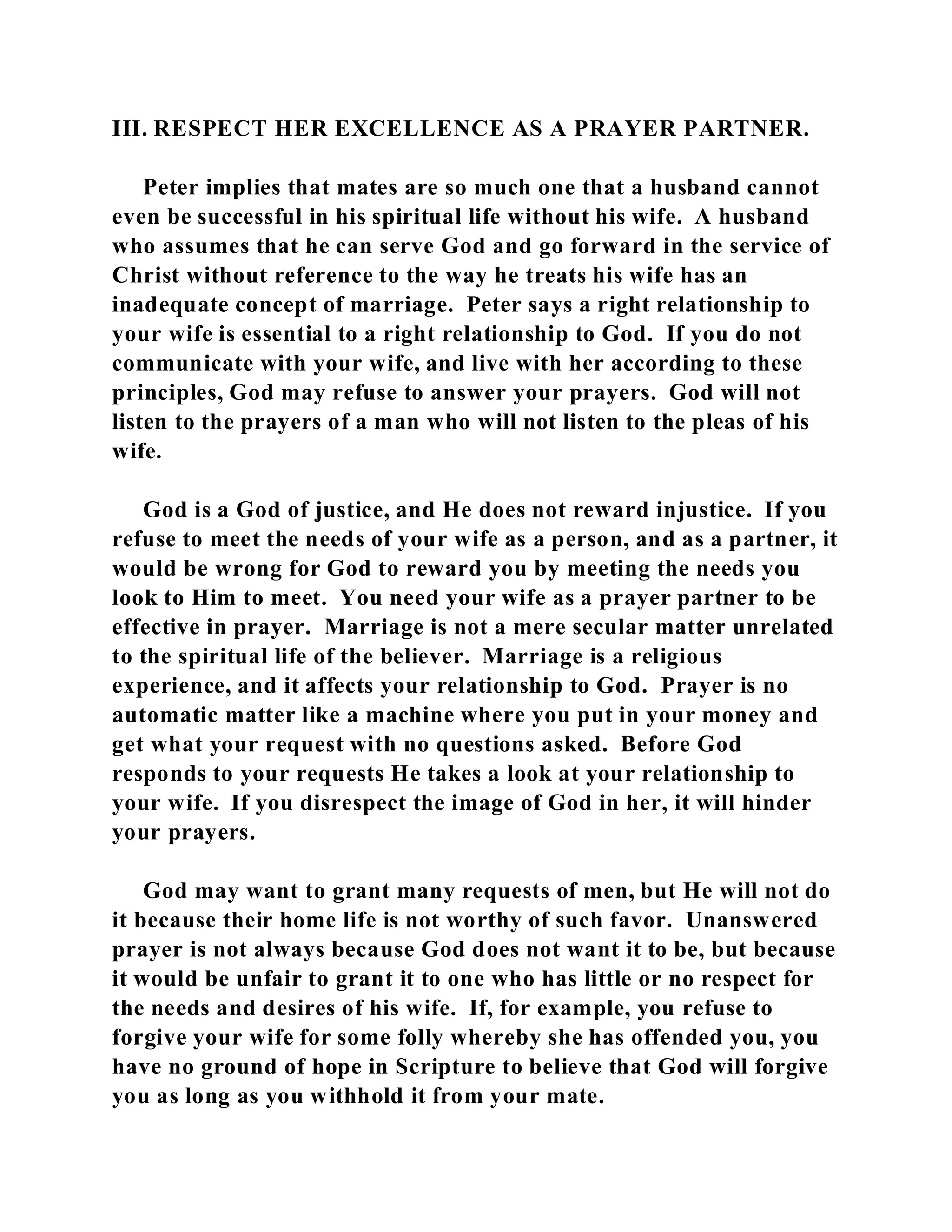 III. RESPECT HER EXCELLENCE AS A PRAYER PARTNER. 
Peter implies that mates are so much one that a husband cannot 
even be successful in his spiritual life without his wife. A husband 
who assumes that he can serve God and go forward in the service of 
Christ without reference to the way he treats his wife has an 
inadequate concept of marriage. Peter says a right relationship to 
your wife is essential to a right relationship to God. If you do not 
communicate with your wife, and live with her according to these 
principles, God may refuse to answer your prayers. God will not 
listen to the prayers of a man who will not listen to the pleas of his 
wife. 
God is a God of justice, and He does not reward injustice. If you 
refuse to meet the needs of your wife as a person, and as a partner, it 
would be wrong for God to reward you by meeting the needs you 
look to Him to meet. You need your wife as a prayer partner to be 
effective in prayer. Marriage is not a mere secular matter unrelated 
to the spiritual life of the believer. Marriage is a religious 
experience, and it affects your relationship to God. Prayer is no 
automatic matter like a machine where you put in your money and 
get what your request with no questions asked. Before God 
responds to your requests He takes a look at your relationship to 
your wife. If you disrespect the image of God in her, it will hinder 
your prayers. 
God may want to grant many requests of men, but He will not do 
it because their home life is not worthy of such favor. Unanswered 
prayer is not always because God does not want it to be, but because 
it would be unfair to grant it to one who has little or no respect for 
the needs and desires of his wife. If, for example, you refuse to 
forgive your wife for some folly whereby she has offended you, you 
have no ground of hope in Scripture to believe that God will forgive 
you as long as you withhold it from your mate. 
 