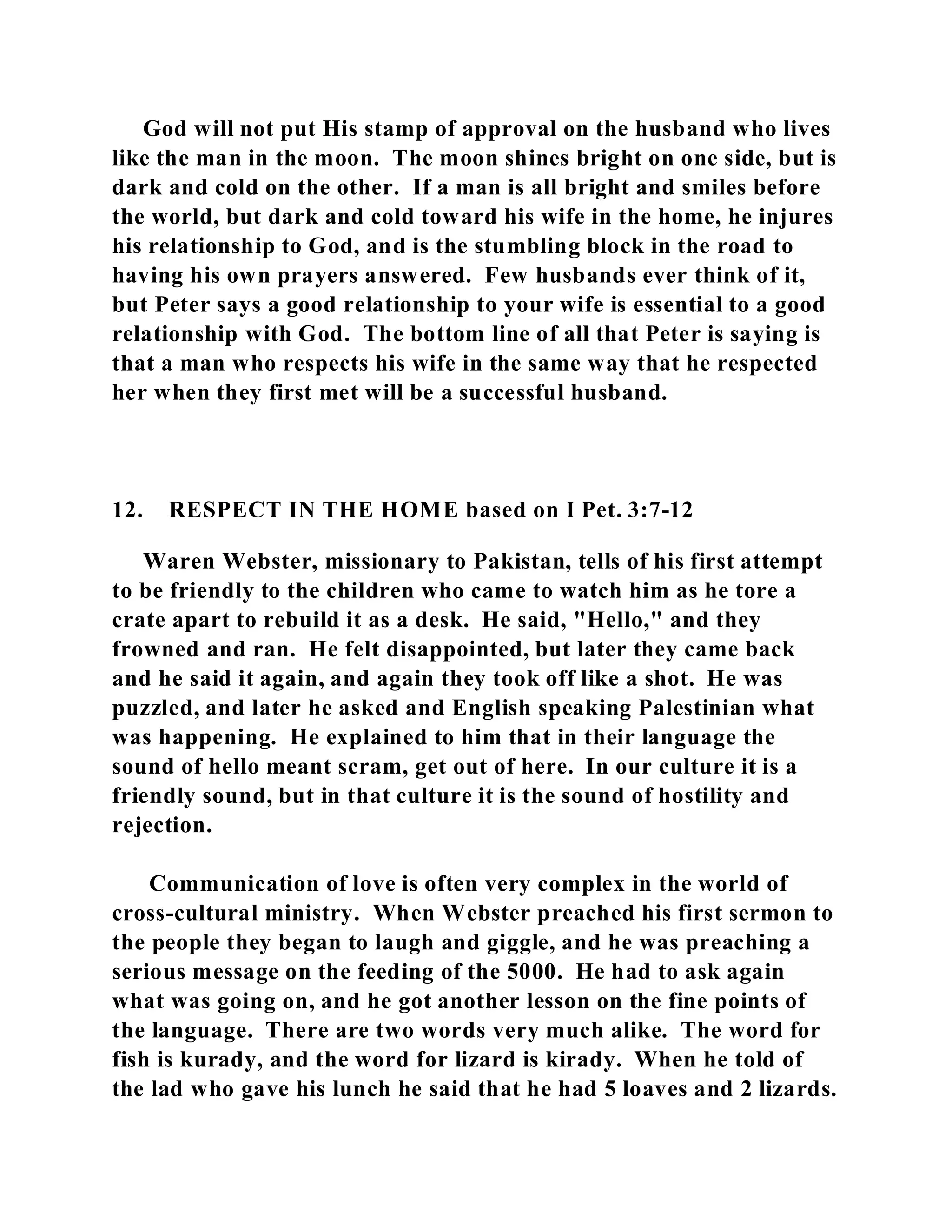 God will not put His stamp of approval on the husband who lives 
like the man in the moon. The moon shines bright on one side, but is 
dark and cold on the other. If a man is all bright and smiles before 
the world, but dark and cold toward his wife in the home, he injures 
his relationship to God, and is the stumbling block in the road to 
having his own prayers answered. Few husbands ever think of it, 
but Peter says a good relationship to your wife is essential to a good 
relationship with God. The bottom line of all that Peter is saying is 
that a man who respects his wife in the same way that he respected 
her when they first met will be a successful husband. 
12. RESPECT IN THE HOME based on I Pet. 3:7-12 
Waren Webster, missionary to Pakistan, tells of his first attempt 
to be friendly to the children who came to watch him as he tore a 
crate apart to rebuild it as a desk. He said, "Hello," and they 
frowned and ran. He felt disappointed, but later they came back 
and he said it again, and again they took off like a shot. He was 
puzzled, and later he asked and English speaking Palestinian what 
was happening. He explained to him that in their language the 
sound of hello meant scram, get out of here. In our culture it is a 
friendly sound, but in that culture it is the sound of hostility and 
rejection. 
Communication of love is often very complex in the world of 
cross-cultural ministry. When Webster preached his first sermon to 
the people they began to laugh and giggle, and he was preaching a 
serious message on the feeding of the 5000. He had to ask again 
what was going on, and he got another lesson on the fine points of 
the language. There are two words very much alike. The word for 
fish is kurady, and the word for lizard is kirady. When he told of 
the lad who gave his lunch he said that he had 5 loaves and 2 lizards. 
 