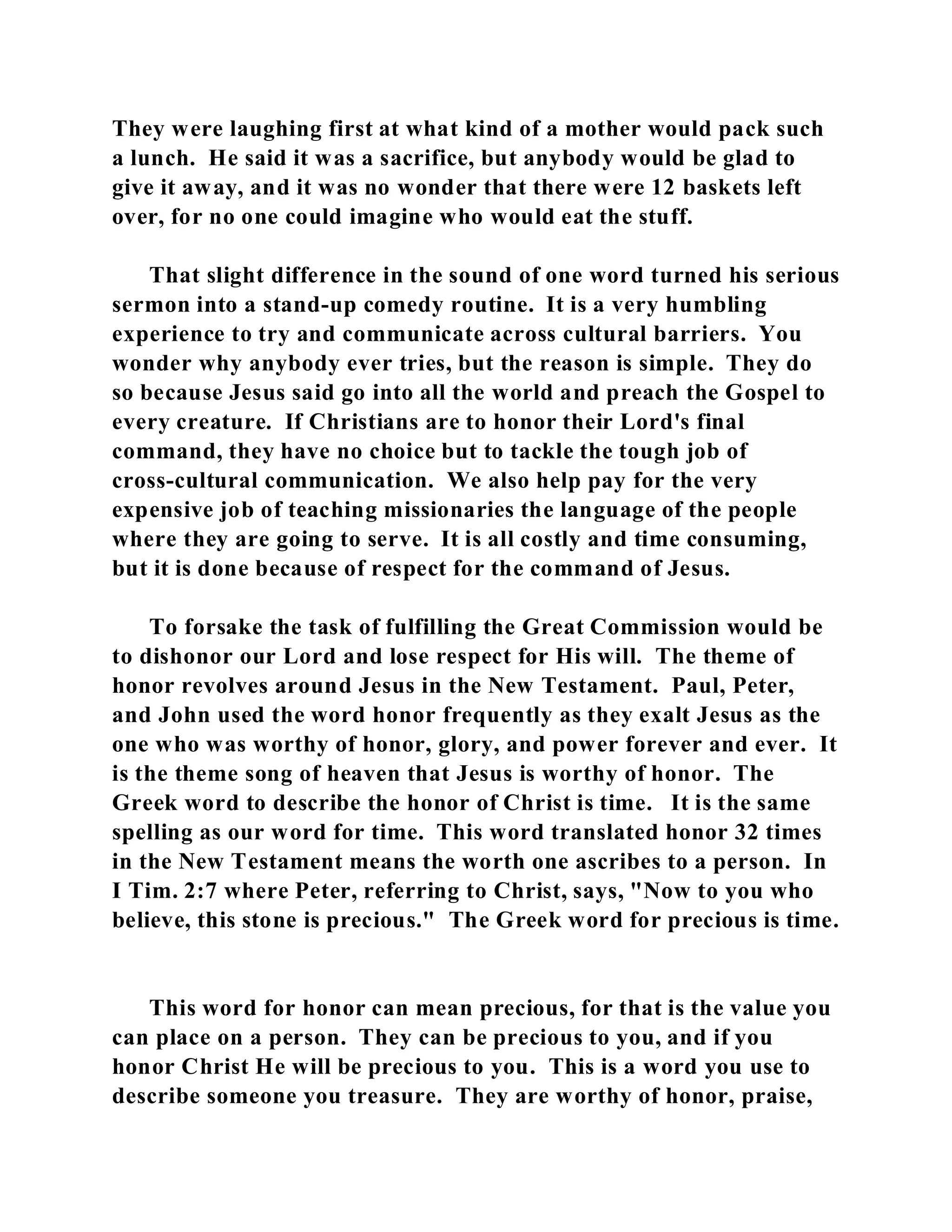They were laughing first at what kind of a mother would pack such 
a lunch. He said it was a sacrifice, but anybody would be glad to 
give it away, and it was no wonder that there were 12 baskets left 
over, for no one could imagine who would eat the stuff. 
That slight difference in the sound of one word turned his serious 
sermon into a stand-up comedy routine. It is a very humbling 
experience to try and communicate across cultural barriers. You 
wonder why anybody ever tries, but the reason is simple. They do 
so because Jesus said go into all the world and preach the Gospel to 
every creature. If Christians are to honor their Lord's final 
command, they have no choice but to tackle the tough job of 
cross-cultural communication. We also help pay for the very 
expensive job of teaching missionaries the language of the people 
where they are going to serve. It is all costly and time consuming, 
but it is done because of respect for the command of Jesus. 
To forsake the task of fulfilling the Great Commission would be 
to dishonor our Lord and lose respect for His will. The theme of 
honor revolves around Jesus in the New Testament. Paul, Peter, 
and John used the word honor frequently as they exalt Jesus as the 
one who was worthy of honor, glory, and power forever and ever. It 
is the theme song of heaven that Jesus is worthy of honor. The 
Greek word to describe the honor of Christ is time. It is the same 
spelling as our word for time. This word translated honor 32 times 
in the New Testament means the worth one ascribes to a person. In 
I Tim. 2:7 where Peter, referring to Christ, says, "Now to you who 
believe, this stone is precious." The Greek word for precious is time. 
This word for honor can mean precious, for that is the value you 
can place on a person. They can be precious to you, and if you 
honor Christ He will be precious to you. This is a word you use to 
describe someone you treasure. They are worthy of honor, praise, 
 