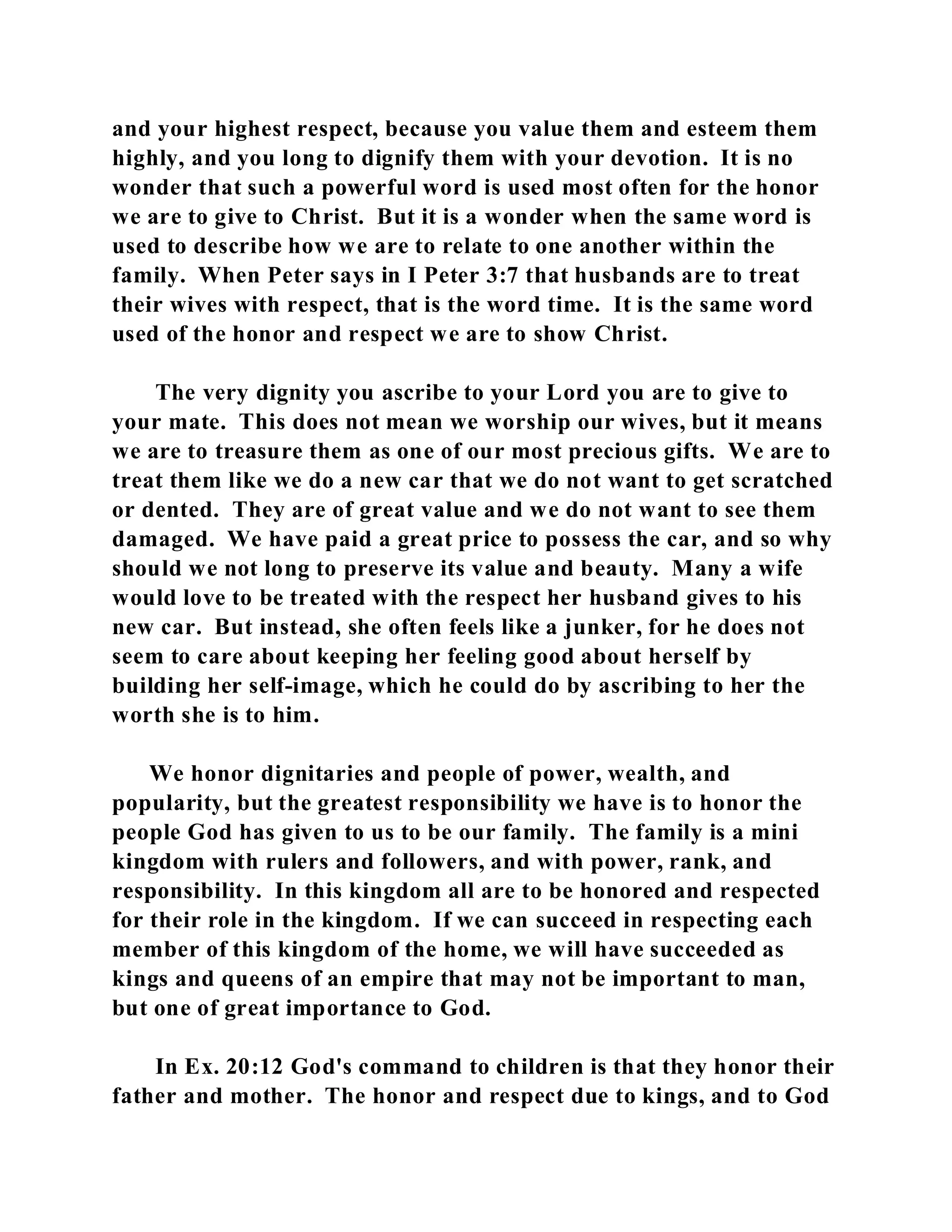 and your highest respect, because you value them and esteem them 
highly, and you long to dignify them with your devotion. It is no 
wonder that such a powerful word is used most often for the honor 
we are to give to Christ. But it is a wonder when the same word is 
used to describe how we are to relate to one another within the 
family. When Peter says in I Peter 3:7 that husbands are to treat 
their wives with respect, that is the word time. It is the same word 
used of the honor and respect we are to show Christ. 
The very dignity you ascribe to your Lord you are to give to 
your mate. This does not mean we worship our wives, but it means 
we are to treasure them as one of our most precious gifts. We are to 
treat them like we do a new car that we do not want to get scratched 
or dented. They are of great value and we do not want to see them 
damaged. We have paid a great price to possess the car, and so why 
should we not long to preserve its value and beauty. Many a wife 
would love to be treated with the respect her husband gives to his 
new car. But instead, she often feels like a junker, for he does not 
seem to care about keeping her feeling good about herself by 
building her self-image, which he could do by ascribing to her the 
worth she is to him. 
We honor dignitaries and people of power, wealth, and 
popularity, but the greatest responsibility we have is to honor the 
people God has given to us to be our family. The family is a mini 
kingdom with rulers and followers, and with power, rank, and 
responsibility. In this kingdom all are to be honored and respected 
for their role in the kingdom. If we can succeed in respecting each 
member of this kingdom of the home, we will have succeeded as 
kings and queens of an empire that may not be important to man, 
but one of great importance to God. 
In Ex. 20:12 God's command to children is that they honor their 
father and mother. The honor and respect due to kings, and to God 
 