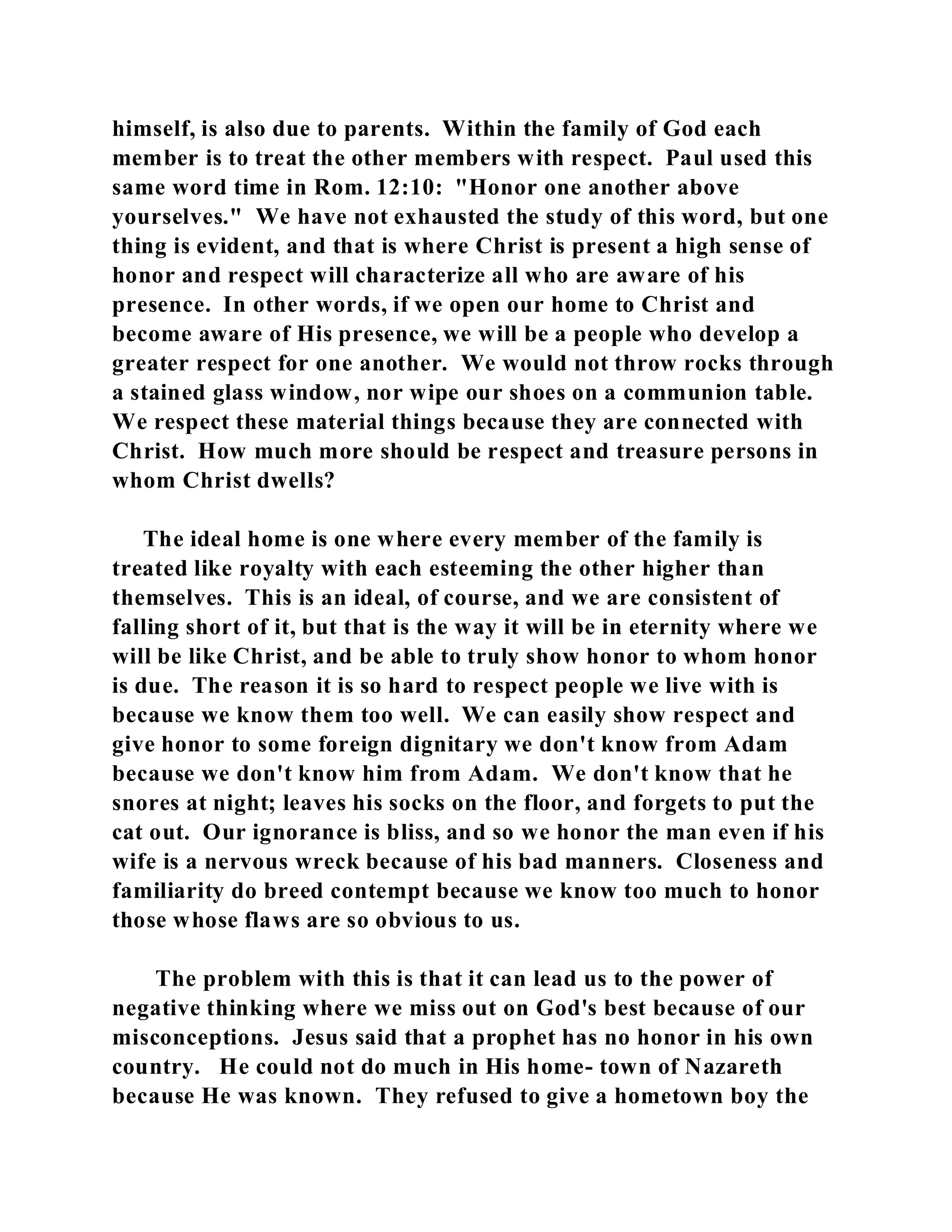 himself, is also due to parents. Within the family of God each 
member is to treat the other members with respect. Paul used this 
same word time in Rom. 12:10: "Honor one another above 
yourselves." We have not exhausted the study of this word, but one 
thing is evident, and that is where Christ is present a high sense of 
honor and respect will characterize all who are aware of his 
presence. In other words, if we open our home to Christ and 
become aware of His presence, we will be a people who develop a 
greater respect for one another. We would not throw rocks through 
a stained glass window, nor wipe our shoes on a communion table. 
We respect these material things because they are connected with 
Christ. How much more should be respect and treasure persons in 
whom Christ dwells? 
The ideal home is one where every member of the family is 
treated like royalty with each esteeming the other higher than 
themselves. This is an ideal, of course, and we are consistent of 
falling short of it, but that is the way it will be in eternity where we 
will be like Christ, and be able to truly show honor to whom honor 
is due. The reason it is so hard to respect people we live with is 
because we know them too well. We can easily show respect and 
give honor to some foreign dignitary we don't know from Adam 
because we don't know him from Adam. We don't know that he 
snores at night; leaves his socks on the floor, and forgets to put the 
cat out. Our ignorance is bliss, and so we honor the man even if his 
wife is a nervous wreck because of his bad manners. Closeness and 
familiarity do breed contempt because we know too much to honor 
those whose flaws are so obvious to us. 
The problem with this is that it can lead us to the power of 
negative thinking where we miss out on God's best because of our 
misconceptions. Jesus said that a prophet has no honor in his own 
country. He could not do much in His home- town of Nazareth 
because He was known. They refused to give a hometown boy the 
 