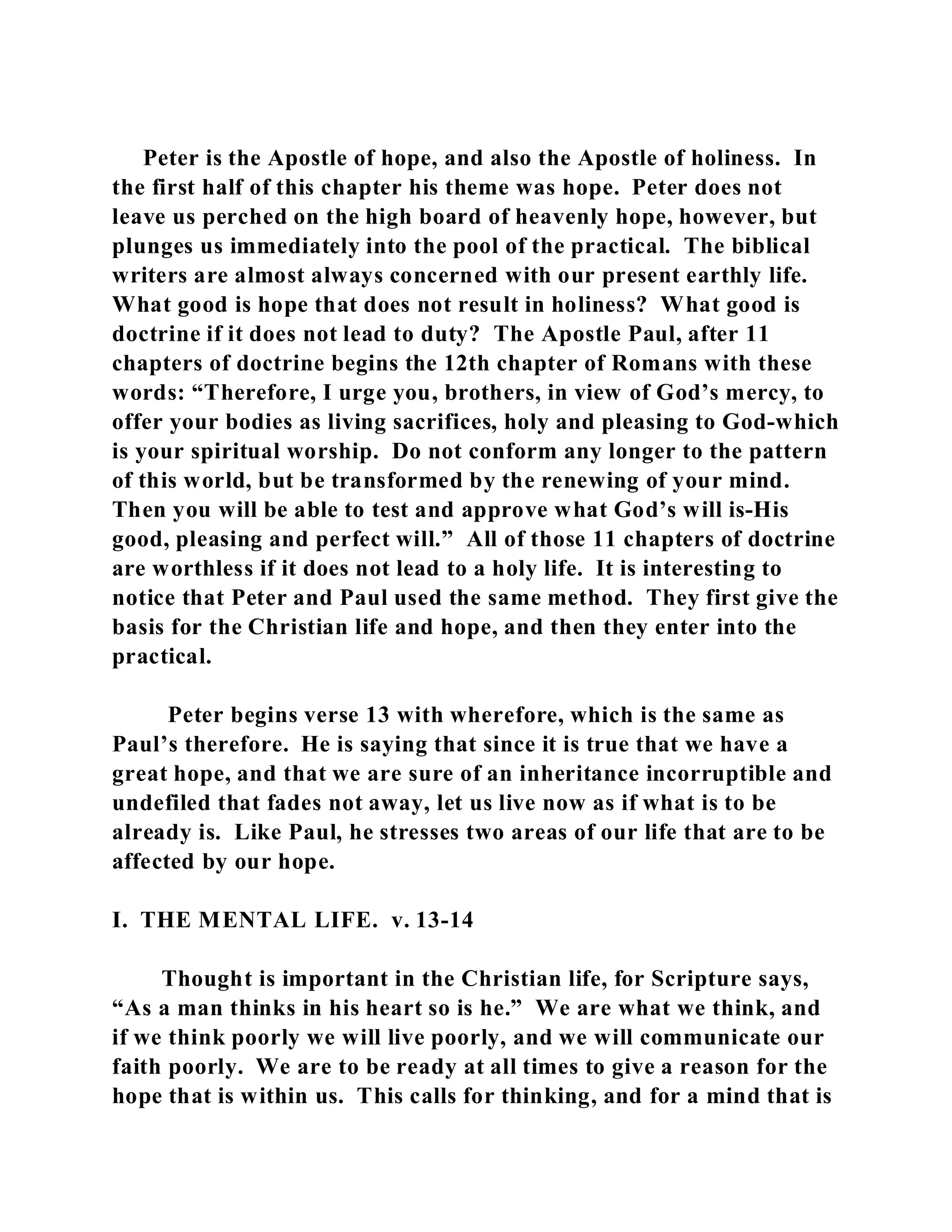 Peter is the Apostle of hope, and also the Apostle of holiness. In 
the first half of this chapter his theme was hope. Peter does not 
leave us perched on the high board of heavenly hope, however, but 
plunges us immediately into the pool of the practical. The biblical 
writers are almost always concerned with our present earthly life. 
What good is hope that does not result in holiness? What good is 
doctrine if it does not lead to duty? The Apostle Paul, after 11 
chapters of doctrine begins the 12th chapter of Romans with these 
words: “Therefore, I urge you, brothers, in view of God’s mercy, to 
offer your bodies as living sacrifices, holy and pleasing to God-which 
is your spiritual worship. Do not conform any longer to the pattern 
of this world, but be transformed by the renewing of your mind. 
Then you will be able to test and approve what God’s will is-His 
good, pleasing and perfect will.” All of those 11 chapters of doctrine 
are worthless if it does not lead to a holy life. It is interesting to 
notice that Peter and Paul used the same method. They first give the 
basis for the Christian life and hope, and then they enter into the 
practical. 
Peter begins verse 13 with wherefore, which is the same as 
Paul’s therefore. He is saying that since it is true that we have a 
great hope, and that we are sure of an inheritance incorruptible and 
undefiled that fades not away, let us live now as if what is to be 
already is. Like Paul, he stresses two areas of our life that are to be 
affected by our hope. 
I. THE MENTAL LIFE. v. 13-14 
Thought is important in the Christian life, for Scripture says, 
“As a man thinks in his heart so is he.” We are what we think, and 
if we think poorly we will live poorly, and we will communicate our 
faith poorly. We are to be ready at all times to give a reason for the 
hope that is within us. This calls for thinking, and for a mind that is 
 