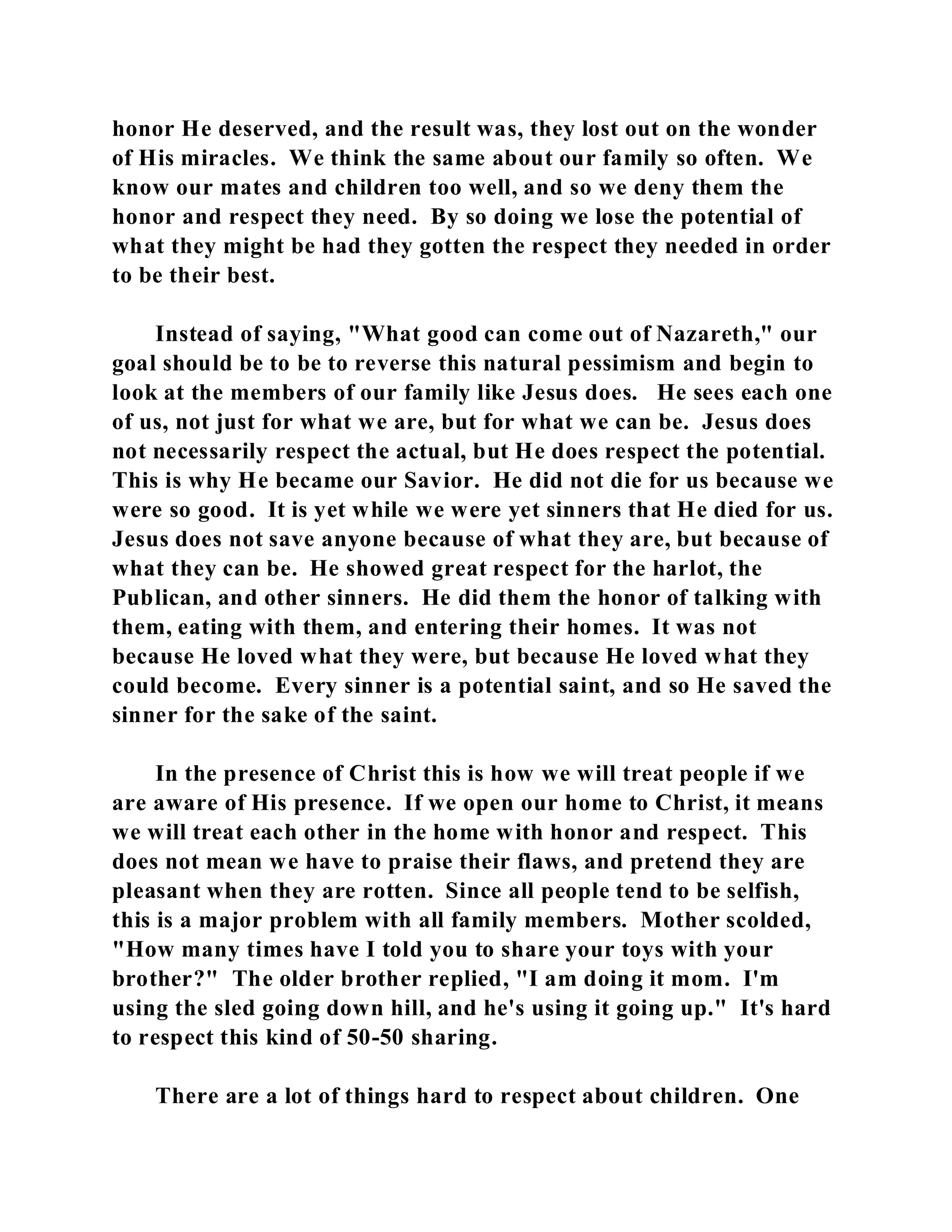 honor He deserved, and the result was, they lost out on the wonder 
of His miracles. We think the same about our family so often. We 
know our mates and children too well, and so we deny them the 
honor and respect they need. By so doing we lose the potential of 
what they might be had they gotten the respect they needed in order 
to be their best. 
Instead of saying, "What good can come out of Nazareth," our 
goal should be to be to reverse this natural pessimism and begin to 
look at the members of our family like Jesus does. He sees each one 
of us, not just for what we are, but for what we can be. Jesus does 
not necessarily respect the actual, but He does respect the potential. 
This is why He became our Savior. He did not die for us because we 
were so good. It is yet while we were yet sinners that He died for us. 
Jesus does not save anyone because of what they are, but because of 
what they can be. He showed great respect for the harlot, the 
Publican, and other sinners. He did them the honor of talking with 
them, eating with them, and entering their homes. It was not 
because He loved what they were, but because He loved what they 
could become. Every sinner is a potential saint, and so He saved the 
sinner for the sake of the saint. 
In the presence of Christ this is how we will treat people if we 
are aware of His presence. If we open our home to Christ, it means 
we will treat each other in the home with honor and respect. This 
does not mean we have to praise their flaws, and pretend they are 
pleasant when they are rotten. Since all people tend to be selfish, 
this is a major problem with all family members. Mother scolded, 
"How many times have I told you to share your toys with your 
brother?" The older brother replied, "I am doing it mom. I'm 
using the sled going down hill, and he's using it going up." It's hard 
to respect this kind of 50-50 sharing. 
There are a lot of things hard to respect about children. One 
 