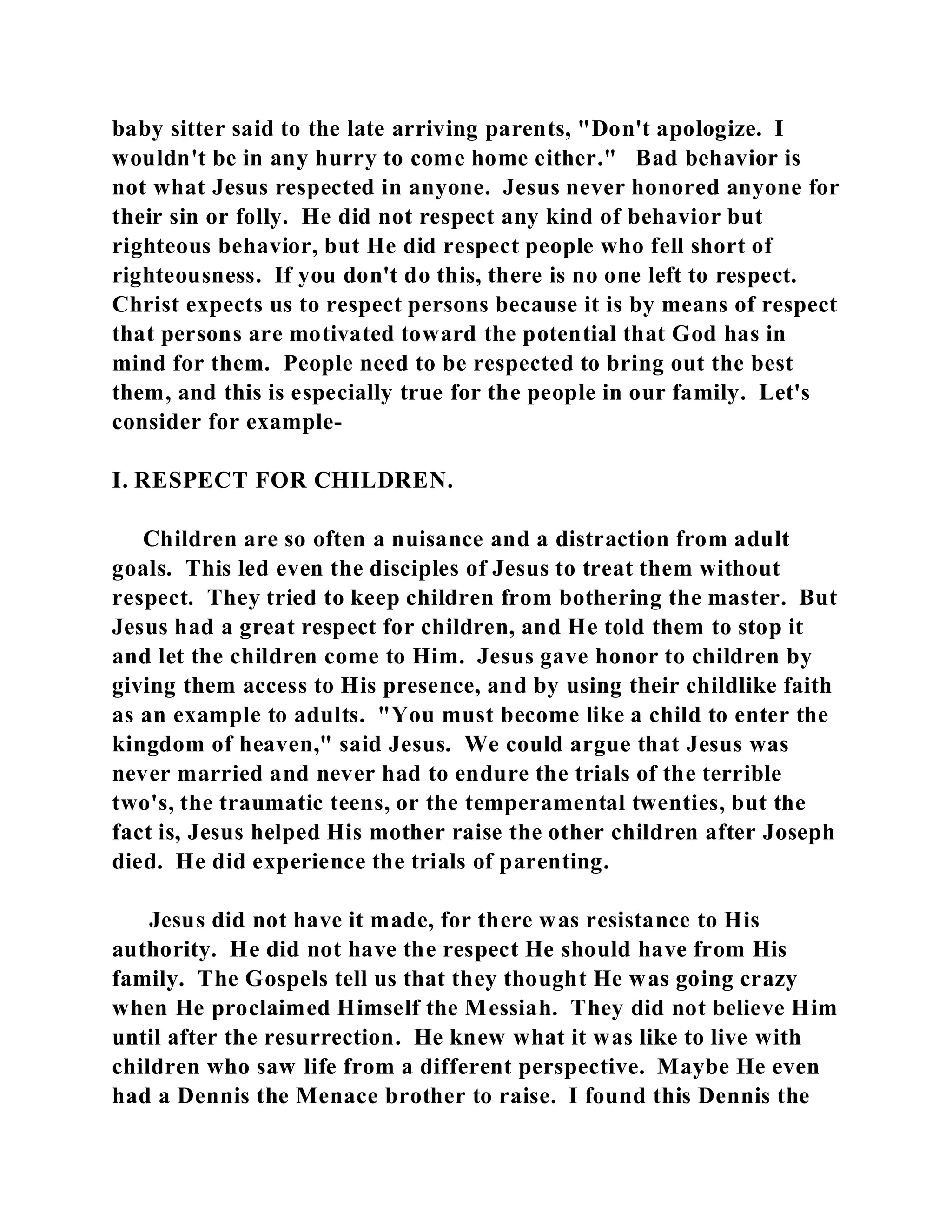 baby sitter said to the late arriving parents, "Don't apologize. I 
wouldn't be in any hurry to come home either." Bad behavior is 
not what Jesus respected in anyone. Jesus never honored anyone for 
their sin or folly. He did not respect any kind of behavior but 
righteous behavior, but He did respect people who fell short of 
righteousness. If you don't do this, there is no one left to respect. 
Christ expects us to respect persons because it is by means of respect 
that persons are motivated toward the potential that God has in 
mind for them. People need to be respected to bring out the best 
them, and this is especially true for the people in our family. Let's 
consider for example- 
I. RESPECT FOR CHILDREN. 
Children are so often a nuisance and a distraction from adult 
goals. This led even the disciples of Jesus to treat them without 
respect. They tried to keep children from bothering the master. But 
Jesus had a great respect for children, and He told them to stop it 
and let the children come to Him. Jesus gave honor to children by 
giving them access to His presence, and by using their childlike faith 
as an example to adults. "You must become like a child to enter the 
kingdom of heaven," said Jesus. We could argue that Jesus was 
never married and never had to endure the trials of the terrible 
two's, the traumatic teens, or the temperamental twenties, but the 
fact is, Jesus helped His mother raise the other children after Joseph 
died. He did experience the trials of parenting. 
Jesus did not have it made, for there was resistance to His 
authority. He did not have the respect He should have from His 
family. The Gospels tell us that they thought He was going crazy 
when He proclaimed Himself the Messiah. They did not believe Him 
until after the resurrection. He knew what it was like to live with 
children who saw life from a different perspective. Maybe He even 
had a Dennis the Menace brother to raise. I found this Dennis the 
 