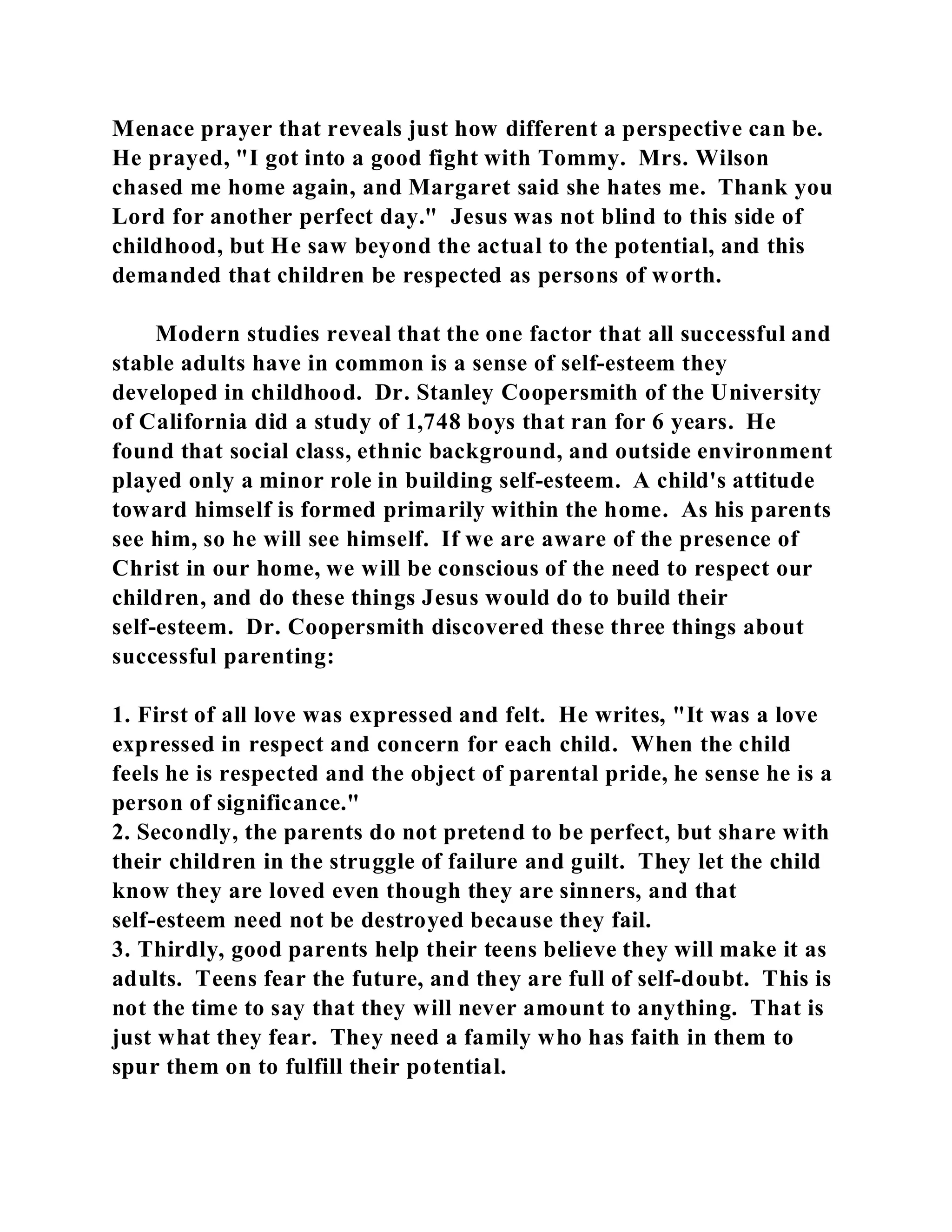 Menace prayer that reveals just how different a perspective can be. 
He prayed, "I got into a good fight with Tommy. Mrs. Wilson 
chased me home again, and Margaret said she hates me. Thank you 
Lord for another perfect day." Jesus was not blind to this side of 
childhood, but He saw beyond the actual to the potential, and this 
demanded that children be respected as persons of worth. 
Modern studies reveal that the one factor that all successful and 
stable adults have in common is a sense of self-esteem they 
developed in childhood. Dr. Stanley Coopersmith of the University 
of California did a study of 1,748 boys that ran for 6 years. He 
found that social class, ethnic background, and outside environment 
played only a minor role in building self-esteem. A child's attitude 
toward himself is formed primarily within the home. As his parents 
see him, so he will see himself. If we are aware of the presence of 
Christ in our home, we will be conscious of the need to respect our 
children, and do these things Jesus would do to build their 
self-esteem. Dr. Coopersmith discovered these three things about 
successful parenting: 
1. First of all love was expressed and felt. He writes, "It was a love 
expressed in respect and concern for each child. When the child 
feels he is respected and the object of parental pride, he sense he is a 
person of significance." 
2. Secondly, the parents do not pretend to be perfect, but share with 
their children in the struggle of failure and guilt. They let the child 
know they are loved even though they are sinners, and that 
self-esteem need not be destroyed because they fail. 
3. Thirdly, good parents help their teens believe they will make it as 
adults. Teens fear the future, and they are full of self-doubt. This is 
not the time to say that they will never amount to anything. That is 
just what they fear. They need a family who has faith in them to 
spur them on to fulfill their potential. 
 