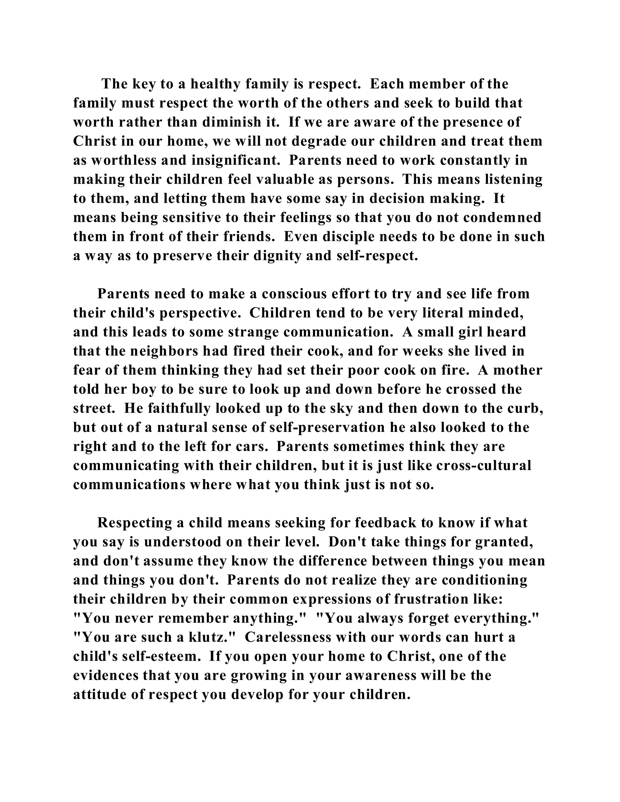 The key to a healthy family is respect. Each member of the 
family must respect the worth of the others and seek to build that 
worth rather than diminish it. If we are aware of the presence of 
Christ in our home, we will not degrade our children and treat them 
as worthless and insignificant. Parents need to work constantly in 
making their children feel valuable as persons. This means listening 
to them, and letting them have some say in decision making. It 
means being sensitive to their feelings so that you do not condemned 
them in front of their friends. Even disciple needs to be done in such 
a way as to preserve their dignity and self-respect. 
Parents need to make a conscious effort to try and see life from 
their child's perspective. Children tend to be very literal minded, 
and this leads to some strange communication. A small girl heard 
that the neighbors had fired their cook, and for weeks she lived in 
fear of them thinking they had set their poor cook on fire. A mother 
told her boy to be sure to look up and down before he crossed the 
street. He faithfully looked up to the sky and then down to the curb, 
but out of a natural sense of self-preservation he also looked to the 
right and to the left for cars. Parents sometimes think they are 
communicating with their children, but it is just like cross-cultural 
communications where what you think just is not so. 
Respecting a child means seeking for feedback to know if what 
you say is understood on their level. Don't take things for granted, 
and don't assume they know the difference between things you mean 
and things you don't. Parents do not realize they are conditioning 
their children by their common expressions of frustration like: 
"You never remember anything." "You always forget everything." 
"You are such a klutz." Carelessness with our words can hurt a 
child's self-esteem. If you open your home to Christ, one of the 
evidences that you are growing in your awareness will be the 
attitude of respect you develop for your children. 
 