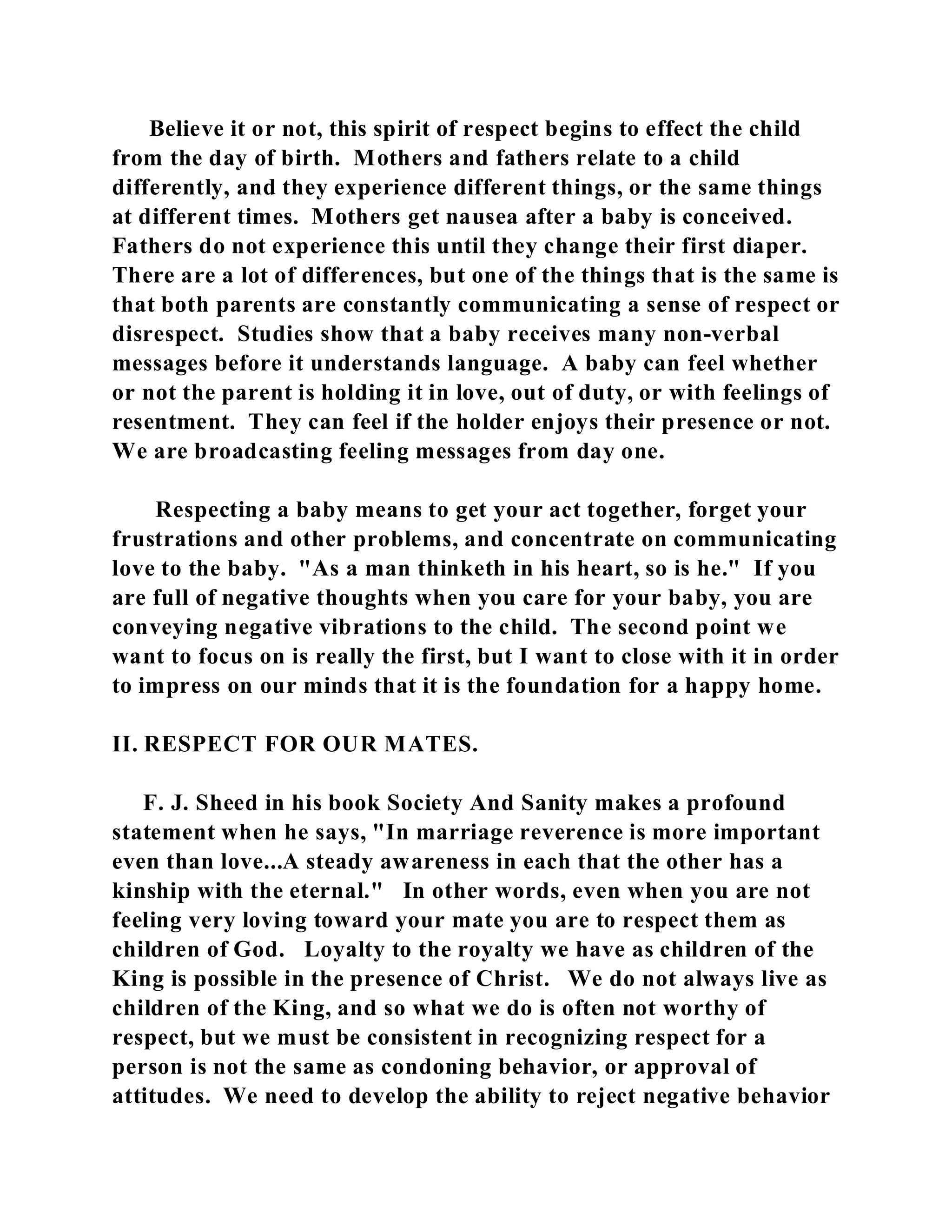 Believe it or not, this spirit of respect begins to effect the child 
from the day of birth. Mothers and fathers relate to a child 
differently, and they experience different things, or the same things 
at different times. Mothers get nausea after a baby is conceived. 
Fathers do not experience this until they change their first diaper. 
There are a lot of differences, but one of the things that is the same is 
that both parents are constantly communicating a sense of respect or 
disrespect. Studies show that a baby receives many non-verbal 
messages before it understands language. A baby can feel whether 
or not the parent is holding it in love, out of duty, or with feelings of 
resentment. They can feel if the holder enjoys their presence or not. 
We are broadcasting feeling messages from day one. 
Respecting a baby means to get your act together, forget your 
frustrations and other problems, and concentrate on communicating 
love to the baby. "As a man thinketh in his heart, so is he." If you 
are full of negative thoughts when you care for your baby, you are 
conveying negative vibrations to the child. The second point we 
want to focus on is really the first, but I want to close with it in order 
to impress on our minds that it is the foundation for a happy home. 
II. RESPECT FOR OUR MATES. 
F. J. Sheed in his book Society And Sanity makes a profound 
statement when he says, "In marriage reverence is more important 
even than love...A steady awareness in each that the other has a 
kinship with the eternal." In other words, even when you are not 
feeling very loving toward your mate you are to respect them as 
children of God. Loyalty to the royalty we have as children of the 
King is possible in the presence of Christ. We do not always live as 
children of the King, and so what we do is often not worthy of 
respect, but we must be consistent in recognizing respect for a 
person is not the same as condoning behavior, or approval of 
attitudes. We need to develop the ability to reject negative behavior 
 