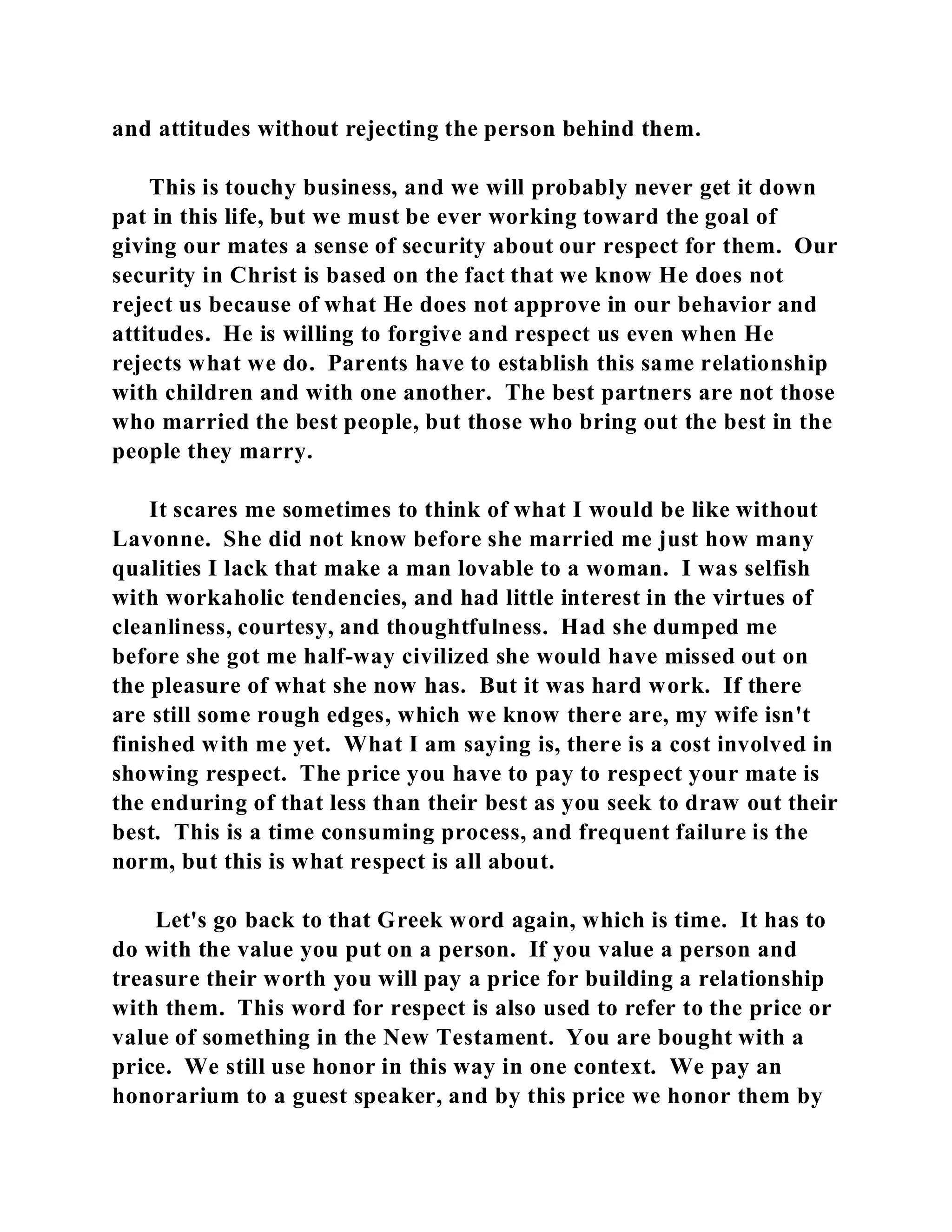 and attitudes without rejecting the person behind them. 
This is touchy business, and we will probably never get it down 
pat in this life, but we must be ever working toward the goal of 
giving our mates a sense of security about our respect for them. Our 
security in Christ is based on the fact that we know He does not 
reject us because of what He does not approve in our behavior and 
attitudes. He is willing to forgive and respect us even when He 
rejects what we do. Parents have to establish this same relationship 
with children and with one another. The best partners are not those 
who married the best people, but those who bring out the best in the 
people they marry. 
It scares me sometimes to think of what I would be like without 
Lavonne. She did not know before she married me just how many 
qualities I lack that make a man lovable to a woman. I was selfish 
with workaholic tendencies, and had little interest in the virtues of 
cleanliness, courtesy, and thoughtfulness. Had she dumped me 
before she got me half-way civilized she would have missed out on 
the pleasure of what she now has. But it was hard work. If there 
are still some rough edges, which we know there are, my wife isn't 
finished with me yet. What I am saying is, there is a cost involved in 
showing respect. The price you have to pay to respect your mate is 
the enduring of that less than their best as you seek to draw out their 
best. This is a time consuming process, and frequent failure is the 
norm, but this is what respect is all about. 
Let's go back to that Greek word again, which is time. It has to 
do with the value you put on a person. If you value a person and 
treasure their worth you will pay a price for building a relationship 
with them. This word for respect is also used to refer to the price or 
value of something in the New Testament. You are bought with a 
price. We still use honor in this way in one context. We pay an 
honorarium to a guest speaker, and by this price we honor them by 
 