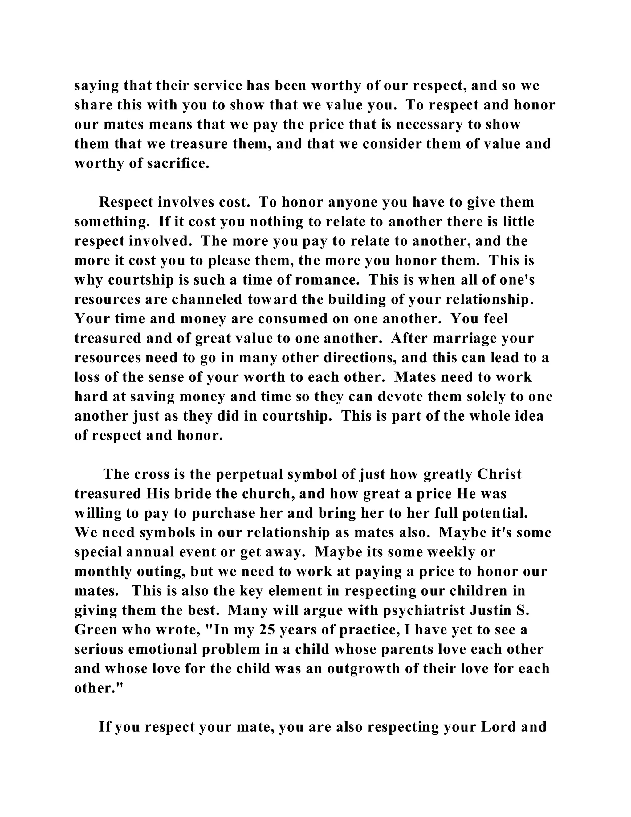 saying that their service has been worthy of our respect, and so we 
share this with you to show that we value you. To respect and honor 
our mates means that we pay the price that is necessary to show 
them that we treasure them, and that we consider them of value and 
worthy of sacrifice. 
Respect involves cost. To honor anyone you have to give them 
something. If it cost you nothing to relate to another there is little 
respect involved. The more you pay to relate to another, and the 
more it cost you to please them, the more you honor them. This is 
why courtship is such a time of romance. This is when all of one's 
resources are channeled toward the building of your relationship. 
Your time and money are consumed on one another. You feel 
treasured and of great value to one another. After marriage your 
resources need to go in many other directions, and this can lead to a 
loss of the sense of your worth to each other. Mates need to work 
hard at saving money and time so they can devote them solely to one 
another just as they did in courtship. This is part of the whole idea 
of respect and honor. 
The cross is the perpetual symbol of just how greatly Christ 
treasured His bride the church, and how great a price He was 
willing to pay to purchase her and bring her to her full potential. 
We need symbols in our relationship as mates also. Maybe it's some 
special annual event or get away. Maybe its some weekly or 
monthly outing, but we need to work at paying a price to honor our 
mates. This is also the key element in respecting our children in 
giving them the best. Many will argue with psychiatrist Justin S. 
Green who wrote, "In my 25 years of practice, I have yet to see a 
serious emotional problem in a child whose parents love each other 
and whose love for the child was an outgrowth of their love for each 
other." 
If you respect your mate, you are also respecting your Lord and 
 