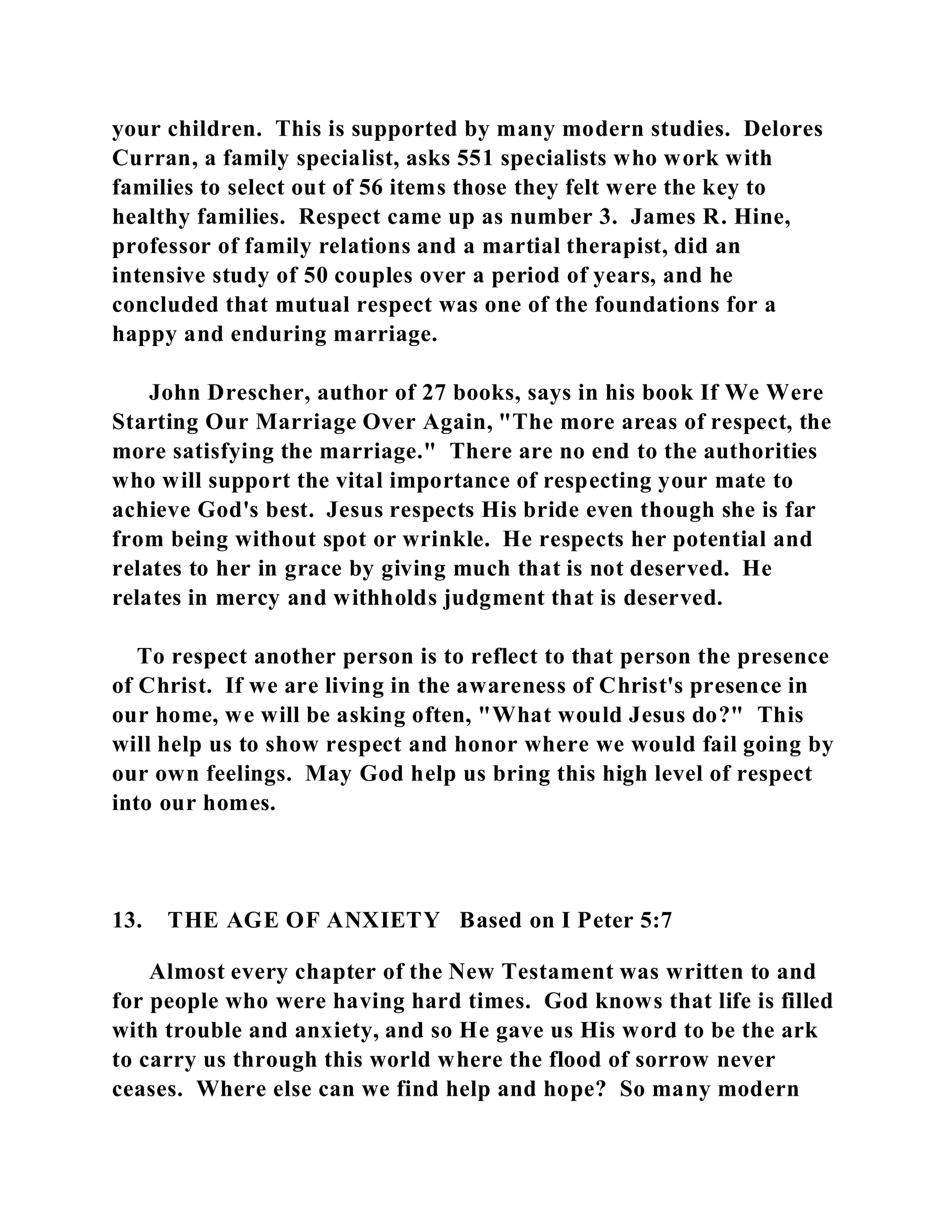 your children. This is supported by many modern studies. Delores 
Curran, a family specialist, asks 551 specialists who work with 
families to select out of 56 items those they felt were the key to 
healthy families. Respect came up as number 3. James R. Hine, 
professor of family relations and a martial therapist, did an 
intensive study of 50 couples over a period of years, and he 
concluded that mutual respect was one of the foundations for a 
happy and enduring marriage. 
John Drescher, author of 27 books, says in his book If We Were 
Starting Our Marriage Over Again, "The more areas of respect, the 
more satisfying the marriage." There are no end to the authorities 
who will support the vital importance of respecting your mate to 
achieve God's best. Jesus respects His bride even though she is far 
from being without spot or wrinkle. He respects her potential and 
relates to her in grace by giving much that is not deserved. He 
relates in mercy and withholds judgment that is deserved. 
To respect another person is to reflect to that person the presence 
of Christ. If we are living in the awareness of Christ's presence in 
our home, we will be asking often, "What would Jesus do?" This 
will help us to show respect and honor where we would fail going by 
our own feelings. May God help us bring this high level of respect 
into our homes. 
13. THE AGE OF ANXIETY Based on I Peter 5:7 
Almost every chapter of the New Testament was written to and 
for people who were having hard times. God knows that life is filled 
with trouble and anxiety, and so He gave us His word to be the ark 
to carry us through this world where the flood of sorrow never 
ceases. Where else can we find help and hope? So many modern 
 