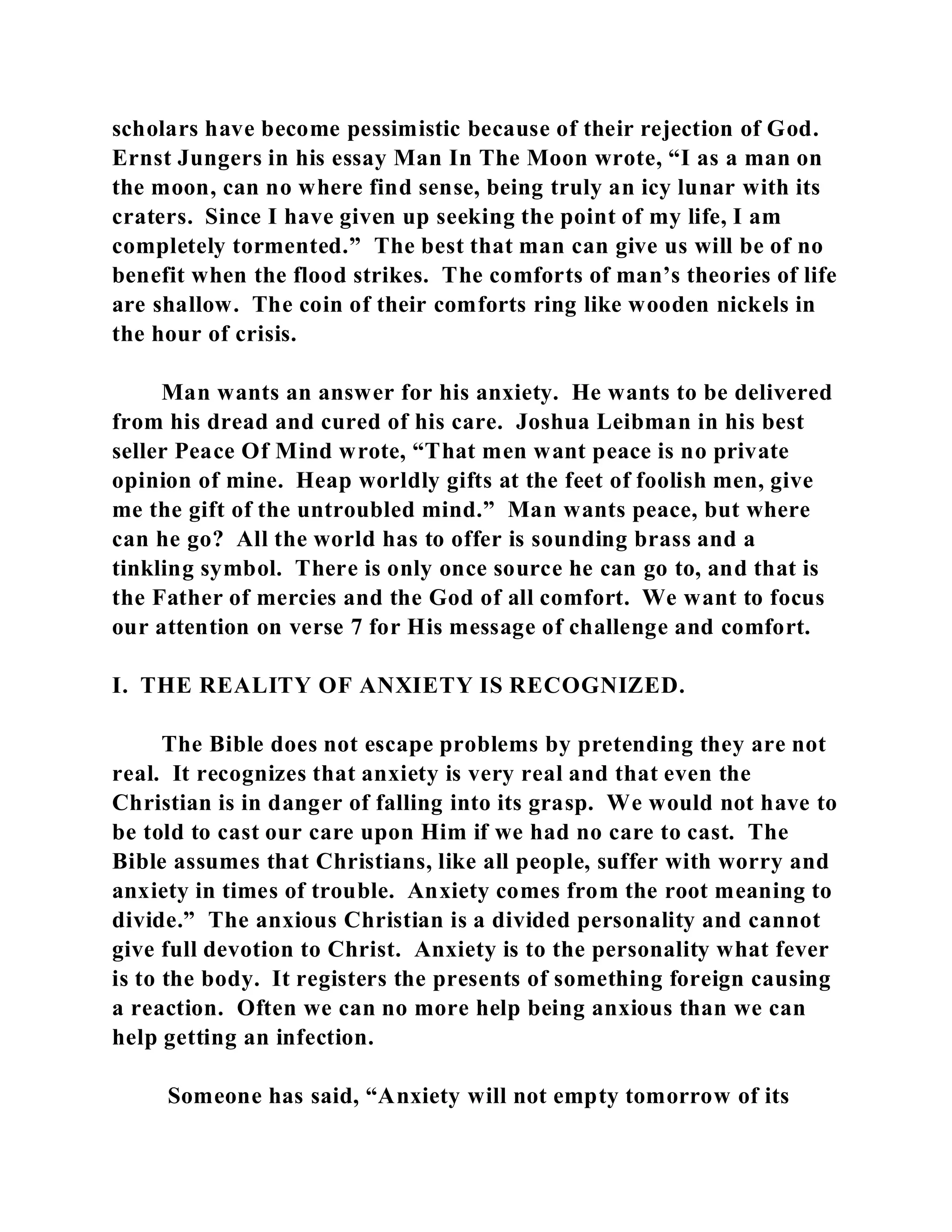 scholars have become pessimistic because of their rejection of God. 
Ernst Jungers in his essay Man In The Moon wrote, “I as a man on 
the moon, can no where find sense, being truly an icy lunar with its 
craters. Since I have given up seeking the point of my life, I am 
completely tormented.” The best that man can give us will be of no 
benefit when the flood strikes. The comforts of man’s theories of life 
are shallow. The coin of their comforts ring like wooden nickels in 
the hour of crisis. 
Man wants an answer for his anxiety. He wants to be delivered 
from his dread and cured of his care. Joshua Leibman in his best 
seller Peace Of Mind wrote, “That men want peace is no private 
opinion of mine. Heap worldly gifts at the feet of foolish men, give 
me the gift of the untroubled mind.” Man wants peace, but where 
can he go? All the world has to offer is sounding brass and a 
tinkling symbol. There is only once source he can go to, and that is 
the Father of mercies and the God of all comfort. We want to focus 
our attention on verse 7 for His message of challenge and comfort. 
I. THE REALITY OF ANXIETY IS RECOGNIZED. 
The Bible does not escape problems by pretending they are not 
real. It recognizes that anxiety is very real and that even the 
Christian is in danger of falling into its grasp. We would not have to 
be told to cast our care upon Him if we had no care to cast. The 
Bible assumes that Christians, like all people, suffer with worry and 
anxiety in times of trouble. Anxiety comes from the root meaning to 
divide.” The anxious Christian is a divided personality and cannot 
give full devotion to Christ. Anxiety is to the personality what fever 
is to the body. It registers the presents of something foreign causing 
a reaction. Often we can no more help being anxious than we can 
help getting an infection. 
Someone has said, “Anxiety will not empty tomorrow of its 
 