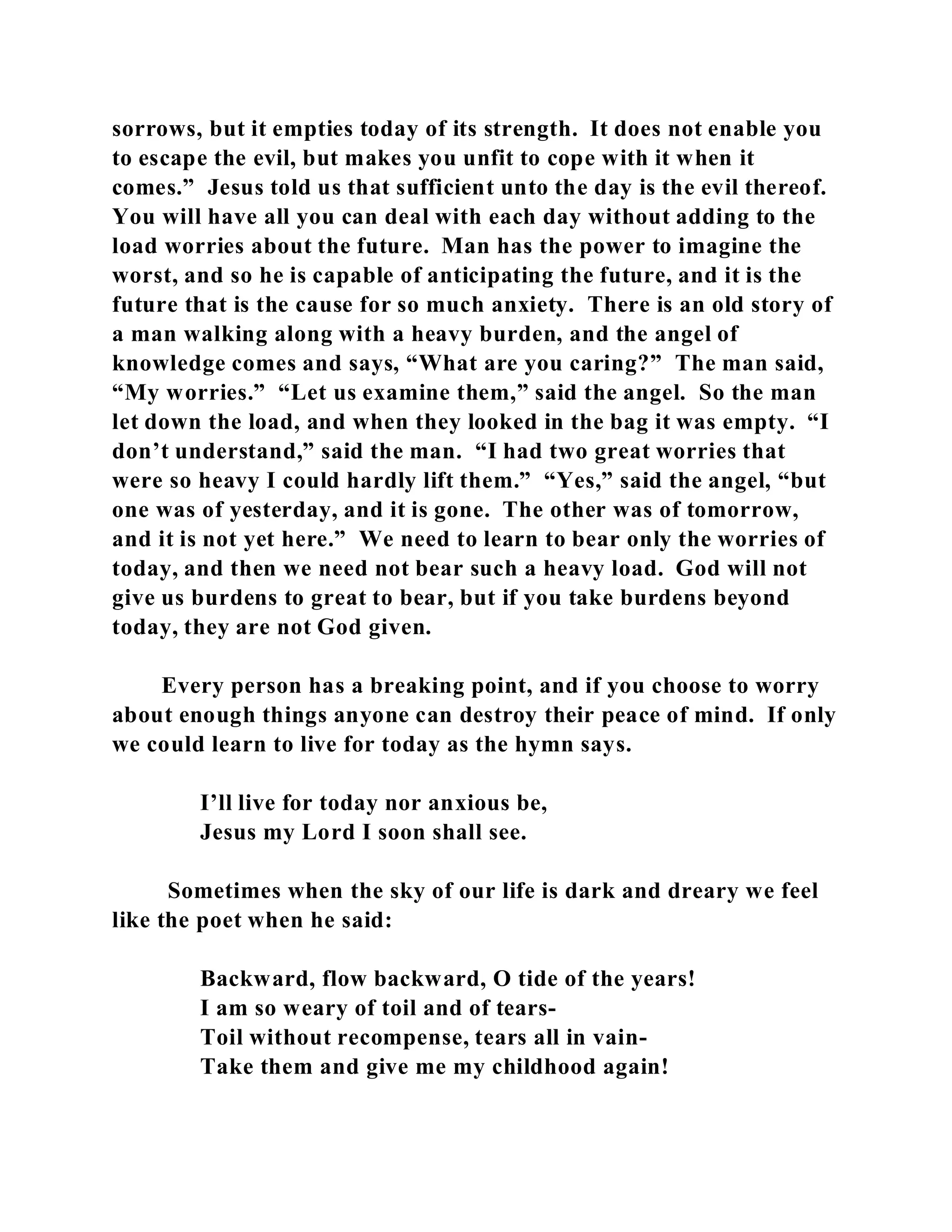 sorrows, but it empties today of its strength. It does not enable you 
to escape the evil, but makes you unfit to cope with it when it 
comes.” Jesus told us that sufficient unto the day is the evil thereof. 
You will have all you can deal with each day without adding to the 
load worries about the future. Man has the power to imagine the 
worst, and so he is capable of anticipating the future, and it is the 
future that is the cause for so much anxiety. There is an old story of 
a man walking along with a heavy burden, and the angel of 
knowledge comes and says, “What are you caring?” The man said, 
“My worries.” “Let us examine them,” said the angel. So the man 
let down the load, and when they looked in the bag it was empty. “I 
don’t understand,” said the man. “I had two great worries that 
were so heavy I could hardly lift them.” “Yes,” said the angel, “but 
one was of yesterday, and it is gone. The other was of tomorrow, 
and it is not yet here.” We need to learn to bear only the worries of 
today, and then we need not bear such a heavy load. God will not 
give us burdens to great to bear, but if you take burdens beyond 
today, they are not God given. 
Every person has a breaking point, and if you choose to worry 
about enough things anyone can destroy their peace of mind. If only 
we could learn to live for today as the hymn says. 
I’ll live for today nor anxious be, 
Jesus my Lord I soon shall see. 
Sometimes when the sky of our life is dark and dreary we feel 
like the poet when he said: 
Backward, flow backward, O tide of the years! 
I am so weary of toil and of tears- 
Toil without recompense, tears all in vain- 
Take them and give me my childhood again! 
 
