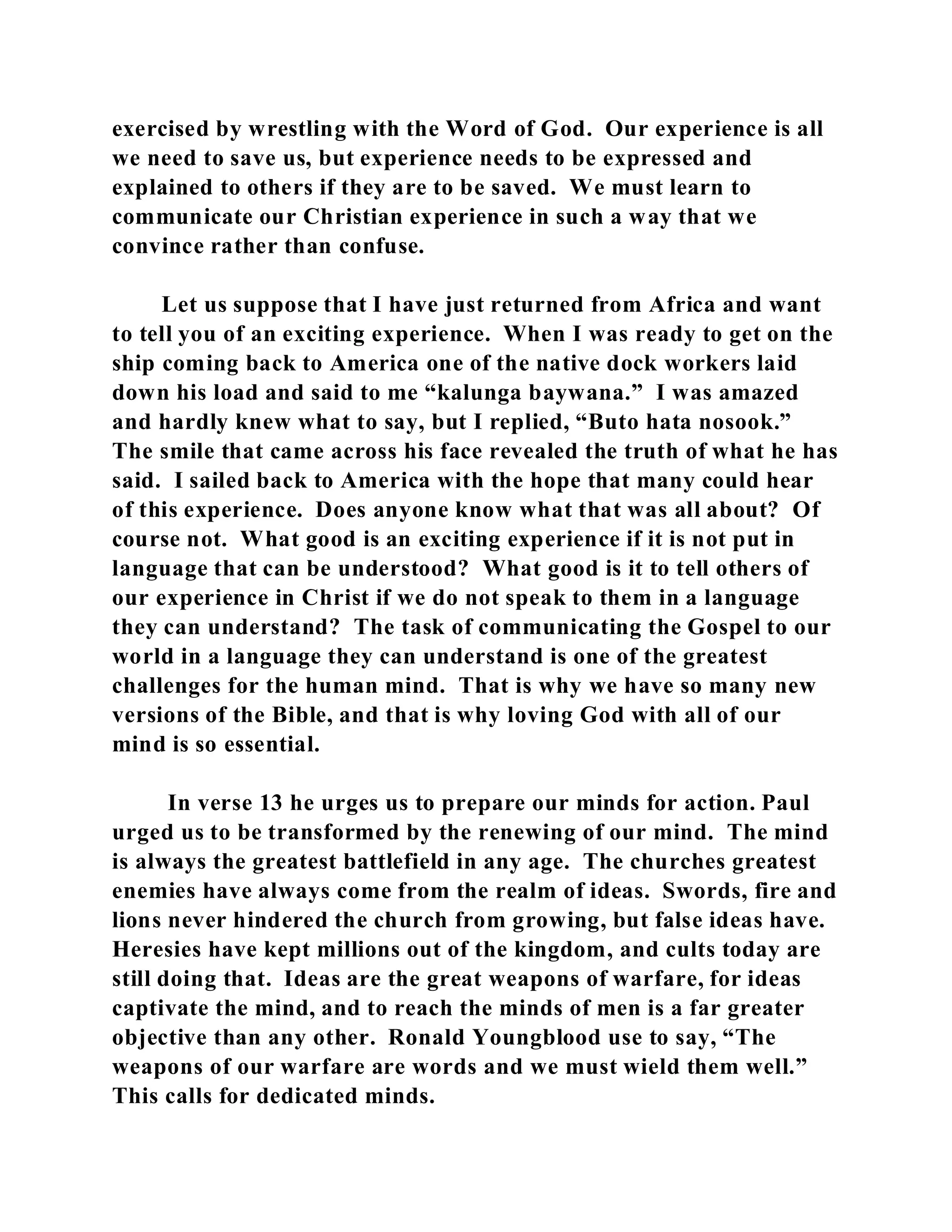 exercised by wrestling with the Word of God. Our experience is all 
we need to save us, but experience needs to be expressed and 
explained to others if they are to be saved. We must learn to 
communicate our Christian experience in such a way that we 
convince rather than confuse. 
Let us suppose that I have just returned from Africa and want 
to tell you of an exciting experience. When I was ready to get on the 
ship coming back to America one of the native dock workers laid 
down his load and said to me “kalunga baywana.” I was amazed 
and hardly knew what to say, but I replied, “Buto hata nosook.” 
The smile that came across his face revealed the truth of what he has 
said. I sailed back to America with the hope that many could hear 
of this experience. Does anyone know what that was all about? Of 
course not. What good is an exciting experience if it is not put in 
language that can be understood? What good is it to tell others of 
our experience in Christ if we do not speak to them in a language 
they can understand? The task of communicating the Gospel to our 
world in a language they can understand is one of the greatest 
challenges for the human mind. That is why we have so many new 
versions of the Bible, and that is why loving God with all of our 
mind is so essential. 
In verse 13 he urges us to prepare our minds for action. Paul 
urged us to be transformed by the renewing of our mind. The mind 
is always the greatest battlefield in any age. The churches greatest 
enemies have always come from the realm of ideas. Swords, fire and 
lions never hindered the church from growing, but false ideas have. 
Heresies have kept millions out of the kingdom, and cults today are 
still doing that. Ideas are the great weapons of warfare, for ideas 
captivate the mind, and to reach the minds of men is a far greater 
objective than any other. Ronald Youngblood use to say, “The 
weapons of our warfare are words and we must wield them well.” 
This calls for dedicated minds. 
 