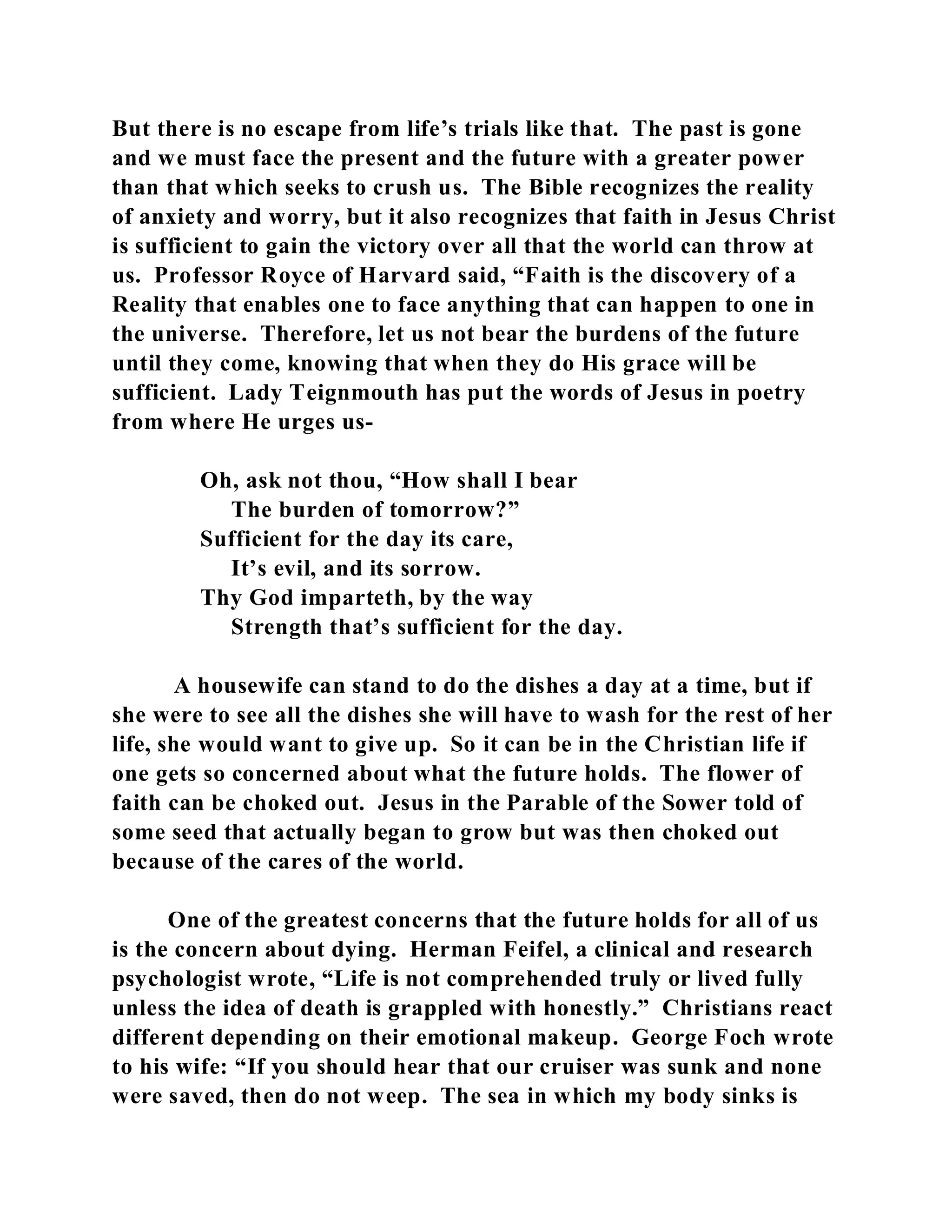 But there is no escape from life’s trials like that. The past is gone 
and we must face the present and the future with a greater power 
than that which seeks to crush us. The Bible recognizes the reality 
of anxiety and worry, but it also recognizes that faith in Jesus Christ 
is sufficient to gain the victory over all that the world can throw at 
us. Professor Royce of Harvard said, “Faith is the discovery of a 
Reality that enables one to face anything that can happen to one in 
the universe. Therefore, let us not bear the burdens of the future 
until they come, knowing that when they do His grace will be 
sufficient. Lady Teignmouth has put the words of Jesus in poetry 
from where He urges us- 
Oh, ask not thou, “How shall I bear 
The burden of tomorrow?” 
Sufficient for the day its care, 
It’s evil, and its sorrow. 
Thy God imparteth, by the way 
Strength that’s sufficient for the day. 
A housewife can stand to do the dishes a day at a time, but if 
she were to see all the dishes she will have to wash for the rest of her 
life, she would want to give up. So it can be in the Christian life if 
one gets so concerned about what the future holds. The flower of 
faith can be choked out. Jesus in the Parable of the Sower told of 
some seed that actually began to grow but was then choked out 
because of the cares of the world. 
One of the greatest concerns that the future holds for all of us 
is the concern about dying. Herman Feifel, a clinical and research 
psychologist wrote, “Life is not comprehended truly or lived fully 
unless the idea of death is grappled with honestly.” Christians react 
different depending on their emotional makeup. George Foch wrote 
to his wife: “If you should hear that our cruiser was sunk and none 
were saved, then do not weep. The sea in which my body sinks is 
 