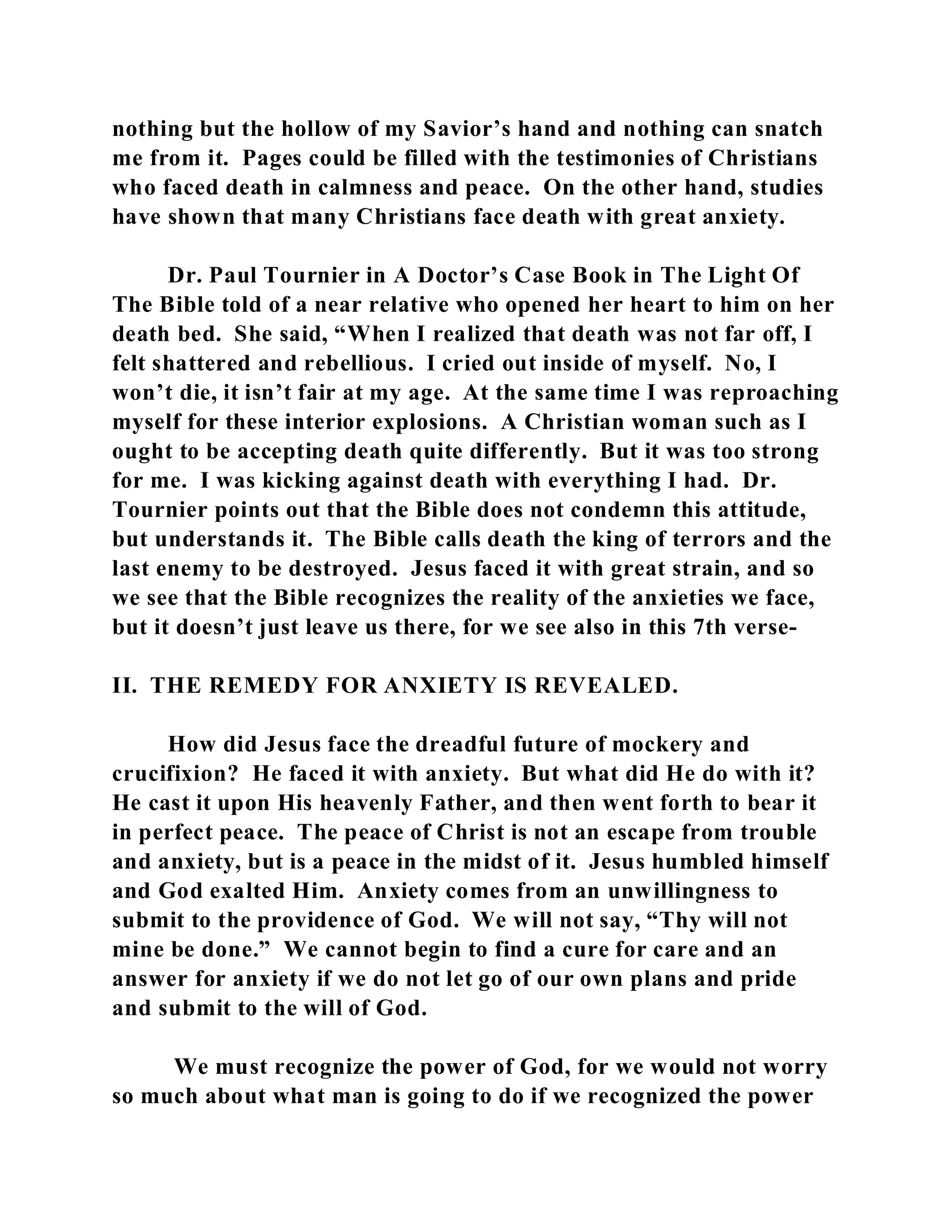 nothing but the hollow of my Savior’s hand and nothing can snatch 
me from it. Pages could be filled with the testimonies of Christians 
who faced death in calmness and peace. On the other hand, studies 
have shown that many Christians face death with great anxiety. 
Dr. Paul Tournier in A Doctor’s Case Book in The Light Of 
The Bible told of a near relative who opened her heart to him on her 
death bed. She said, “When I realized that death was not far off, I 
felt shattered and rebellious. I cried out inside of myself. No, I 
won’t die, it isn’t fair at my age. At the same time I was reproaching 
myself for these interior explosions. A Christian woman such as I 
ought to be accepting death quite differently. But it was too strong 
for me. I was kicking against death with everything I had. Dr. 
Tournier points out that the Bible does not condemn this attitude, 
but understands it. The Bible calls death the king of terrors and the 
last enemy to be destroyed. Jesus faced it with great strain, and so 
we see that the Bible recognizes the reality of the anxieties we face, 
but it doesn’t just leave us there, for we see also in this 7th verse- 
II. THE REMEDY FOR ANXIETY IS REVEALED. 
How did Jesus face the dreadful future of mockery and 
crucifixion? He faced it with anxiety. But what did He do with it? 
He cast it upon His heavenly Father, and then went forth to bear it 
in perfect peace. The peace of Christ is not an escape from trouble 
and anxiety, but is a peace in the midst of it. Jesus humbled himself 
and God exalted Him. Anxiety comes from an unwillingness to 
submit to the providence of God. We will not say, “Thy will not 
mine be done.” We cannot begin to find a cure for care and an 
answer for anxiety if we do not let go of our own plans and pride 
and submit to the will of God. 
We must recognize the power of God, for we would not worry 
so much about what man is going to do if we recognized the power 
 