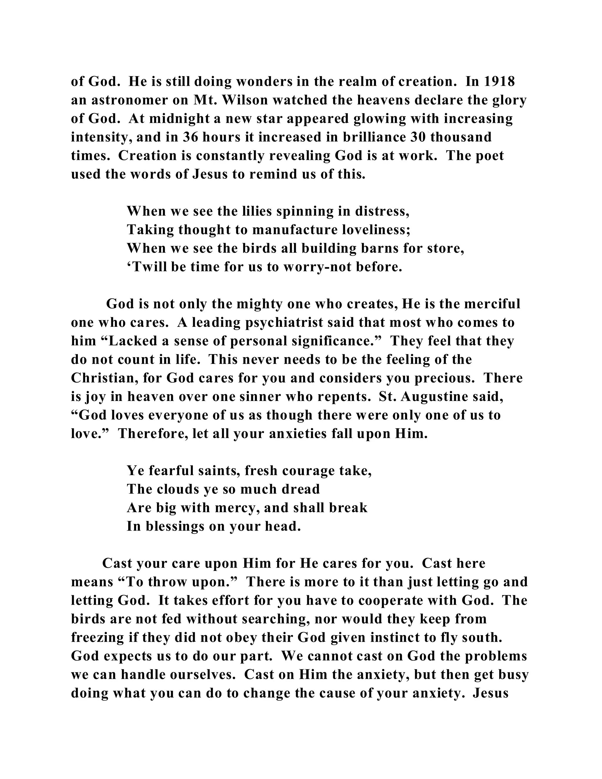 of God. He is still doing wonders in the realm of creation. In 1918 
an astronomer on Mt. Wilson watched the heavens declare the glory 
of God. At midnight a new star appeared glowing with increasing 
intensity, and in 36 hours it increased in brilliance 30 thousand 
times. Creation is constantly revealing God is at work. The poet 
used the words of Jesus to remind us of this. 
When we see the lilies spinning in distress, 
Taking thought to manufacture loveliness; 
When we see the birds all building barns for store, 
‘Twill be time for us to worry-not before. 
God is not only the mighty one who creates, He is the merciful 
one who cares. A leading psychiatrist said that most who comes to 
him “Lacked a sense of personal significance.” They feel that they 
do not count in life. This never needs to be the feeling of the 
Christian, for God cares for you and considers you precious. There 
is joy in heaven over one sinner who repents. St. Augustine said, 
“God loves everyone of us as though there were only one of us to 
love.” Therefore, let all your anxieties fall upon Him. 
Ye fearful saints, fresh courage take, 
The clouds ye so much dread 
Are big with mercy, and shall break 
In blessings on your head. 
Cast your care upon Him for He cares for you. Cast here 
means “To throw upon.” There is more to it than just letting go and 
letting God. It takes effort for you have to cooperate with God. The 
birds are not fed without searching, nor would they keep from 
freezing if they did not obey their God given instinct to fly south. 
God expects us to do our part. We cannot cast on God the problems 
we can handle ourselves. Cast on Him the anxiety, but then get busy 
doing what you can do to change the cause of your anxiety. Jesus 
 