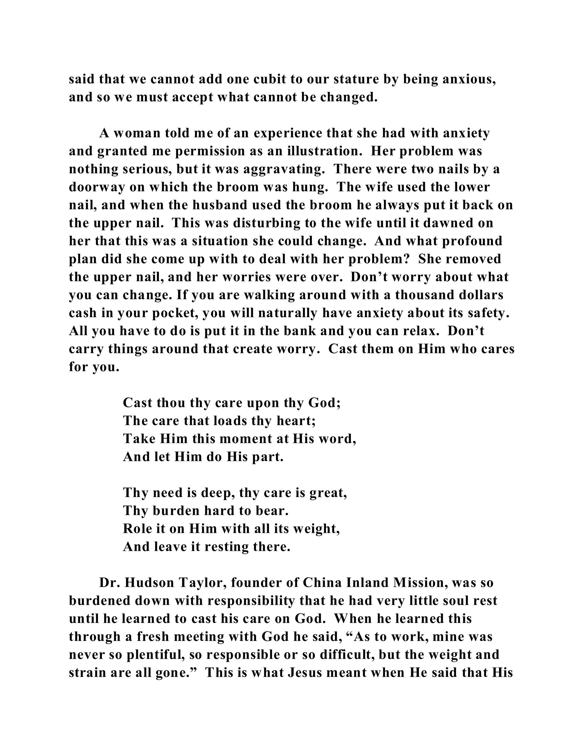 said that we cannot add one cubit to our stature by being anxious, 
and so we must accept what cannot be changed. 
A woman told me of an experience that she had with anxiety 
and granted me permission as an illustration. Her problem was 
nothing serious, but it was aggravating. There were two nails by a 
doorway on which the broom was hung. The wife used the lower 
nail, and when the husband used the broom he always put it back on 
the upper nail. This was disturbing to the wife until it dawned on 
her that this was a situation she could change. And what profound 
plan did she come up with to deal with her problem? She removed 
the upper nail, and her worries were over. Don’t worry about what 
you can change. If you are walking around with a thousand dollars 
cash in your pocket, you will naturally have anxiety about its safety. 
All you have to do is put it in the bank and you can relax. Don’t 
carry things around that create worry. Cast them on Him who cares 
for you. 
Cast thou thy care upon thy God; 
The care that loads thy heart; 
Take Him this moment at His word, 
And let Him do His part. 
Thy need is deep, thy care is great, 
Thy burden hard to bear. 
Role it on Him with all its weight, 
And leave it resting there. 
Dr. Hudson Taylor, founder of China Inland Mission, was so 
burdened down with responsibility that he had very little soul rest 
until he learned to cast his care on God. When he learned this 
through a fresh meeting with God he said, “As to work, mine was 
never so plentiful, so responsible or so difficult, but the weight and 
strain are all gone.” This is what Jesus meant when He said that His 
 