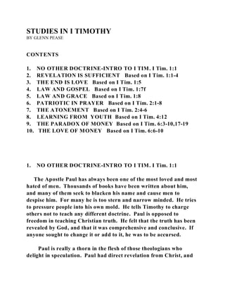 STUDIES IN I TIMOTHY 
BY GLENN PEASE 
CONTENTS 
1. NO OTHER DOCTRINE-INTRO TO I TIM. I Tim. 1:1 
2. REVELATION IS SUFFICIENT Based on I Tim. 1:1-4 
3. THE END IS LOVE Based on I Tim. 1:5 
4. LAW AND GOSPEL Based on I Tim. 1:7f 
5. LAW AND GRACE Based on I Tim. 1:8 
6. PATRIOTIC IN PRAYER Based on I Tim. 2:1-8 
7. THE ATONEMENT Based on I Tim. 2:4-6 
8. LEARNING FROM YOUTH Based on I Tim. 4:12 
9. THE PARADOX OF MONEY Based on I Tim. 6:3-10,17-19 
10. THE LOVE OF MONEY Based on I Tim. 6:6-10 
1. NO OTHER DOCTRINE-INTRO TO I TIM. I Tim. 1:1 
The Apostle Paul has always been one of the most loved and most 
hated of men. Thousands of books have been written about him, 
and many of them seek to blacken his name and cause men to 
despise him. For many he is too stern and narrow minded. He tries 
to pressure people into his own mold. He tells Timothy to charge 
others not to teach any different doctrine. Paul is opposed to 
freedom in teaching Christian truth. He felt that the truth has been 
revealed by God, and that it was comprehensive and conclusive. If 
anyone sought to change it or add to it, he was to be accursed. 
Paul is really a thorn in the flesh of those theologians who 
delight in speculation. Paul had direct revelation from Christ, and 
 