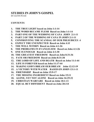 STUDIES IN JOHN’S GOSPEL 
BY GLENN PEASE 
CONTENTS 
1. THE TRUE LIGHT based on John 1:1-14 
2. THE WORD BECAME FLESH Based on John 1:1-14 
3. PART ONE OF THE WEDDING OF CANA JOHN 2:1-11 
4. PART 2 OF THE WEDDING OF CANA IN JOHN 2:1-11 
5. CONFRONTING THE SCANDAL OF OUR PREJUDICES 4 
6. EXPECT THE UNEXPECTED Based on John 4:1f 
7. THE WELL WITHIN Based on John 4:1-26 
8. THE PROBLEMS IN EVANGELISM Based on John 4:1-26 
9. ONE IS ENOUGH Based on John 4:1-30 
10. THE GREATEST FREEDOM Based on John 8:31-36 
11. FATE OR FREEDOM Based on John 8:31-38 
12. THE LORD OF LIFE AND DEATH Based on John 11:1-44 
13. LIFE IS FOREVER based on John 11:17-44 
14. MAKING GOD'S DREAM OUR DREAM John 12:12-19 
15. A VICTORY WITH WATER BASED ON JOHN 13:1-11 
16. FRIENDSHIP Based on John 15:9-17 
17. THE MISSING INGREDIENT Based on John 15:11 
18. ALONE, YET NOT ALONE Based on John 16:29-32 
19. CHRISTIAN WARFARE Based on John 18:1-11 
20. EQUAL BUT DIFFERENT Based on John 20:3-8 
 