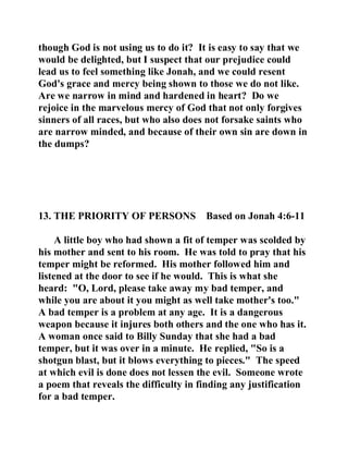 though God is not using us to do it? It is easy to say that we 
would be delighted, but I suspect that our prejudice could 
lead us to feel something like Jonah, and we could resent 
God's grace and mercy being shown to those we do not like. 
Are we narrow in mind and hardened in heart? Do we 
rejoice in the marvelous mercy of God that not only forgives 
sinners of all races, but who also does not forsake saints who 
are narrow minded, and because of their own sin are down in 
the dumps? 
13. THE PRIORITY OF PERSONS Based on Jonah 4:6-11 
A little boy who had shown a fit of temper was scolded by 
his mother and sent to his room. He was told to pray that his 
temper might be reformed. His mother followed him and 
listened at the door to see if he would. This is what she 
heard: "O, Lord, please take away my bad temper, and 
while you are about it you might as well take mother's too." 
A bad temper is a problem at any age. It is a dangerous 
weapon because it injures both others and the one who has it. 
A woman once said to Billy Sunday that she had a bad 
temper, but it was over in a minute. He replied, "So is a 
shotgun blast, but it blows everything to pieces." The speed 
at which evil is done does not lessen the evil. Someone wrote 
a poem that reveals the difficulty in finding any justification 
for a bad temper. 
 