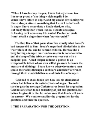 "When I have lost my temper, I have lost my reason too. 
I'm never proud of anything which angrily I do. 
When I have talked in anger, and my cheeks are flaming red 
I have always uttered something that I wish I hadn't said. 
In anger I have never done a kindly deed, or wise, 
But many things for which I know I should apologize. 
In looking back across my life, and all I've lost or made 
I can't recall a single time when fury ever paid." 
The first line of that poem describes exactly what Jonah's 
bad temper did to him. Jonah's anger had blinded him to the 
true values of life, and he became childish. He was like a 
baby having a temper tantrum because he is not allowed to 
pull the lamp off the table, or poke your eye out with a 
ballpoint pen. A bad temper reduces a person to an 
irresponsible infant whose own selfish pleasure becomes the 
measure of all things. I have known otherwise mature men 
smash their arms through a cupboard and throw a wrench 
through their windshield because of their loss of temper. 
God had to show Jonah just how low his standard of 
values had fallen in his awful attitude of anger. To make 
sure he gets the message God prepares Jonah for a question. 
God has a test for Jonah consisting of just one question, but 
before he gives it to him he makes sure that Jonah will know 
the answer. We want to consider the preparation for the 
question, and then the question. 
I. THE PREPARATION FOR THE QUESTION. 
 