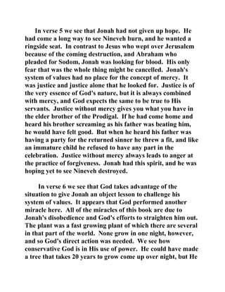 In verse 5 we see that Jonah had not given up hope. He 
had come a long way to see Nineveh burn, and he wanted a 
ringside seat. In contrast to Jesus who wept over Jerusalem 
because of the coming destruction, and Abraham who 
pleaded for Sodom, Jonah was looking for blood. His only 
fear that was the whole thing might be cancelled. Jonah's 
system of values had no place for the concept of mercy. It 
was justice and justice alone that he looked for. Justice is of 
the very essence of God's nature, but it is always combined 
with mercy, and God expects the same to be true to His 
servants. Justice without mercy gives you what you have in 
the elder brother of the Prodigal. If he had come home and 
heard his brother screaming as his father was beating him, 
he would have felt good. But when he heard his father was 
having a party for the returned sinner he threw a fit, and like 
an immature child he refused to have any part in the 
celebration. Justice without mercy always leads to anger at 
the practice of forgiveness. Jonah had this spirit, and he was 
hoping yet to see Nineveh destroyed. 
In verse 6 we see that God takes advantage of the 
situation to give Jonah an object lesson to challenge his 
system of values. It appears that God performed another 
miracle here. All of the miracles of this book are due to 
Jonah's disobedience and God's efforts to straighten him out. 
The plant was a fast growing plant of which there are several 
in that part of the world. None grow in one night, however, 
and so God's direct action was needed. We see how 
conservative God is in His use of power. He could have made 
a tree that takes 20 years to grow come up over night, but He 
 