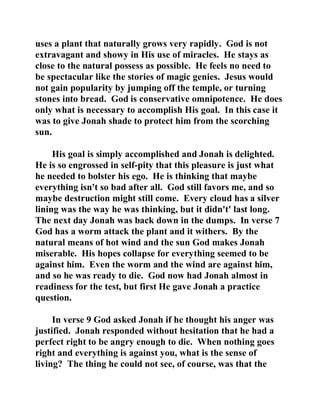 uses a plant that naturally grows very rapidly. God is not 
extravagant and showy in His use of miracles. He stays as 
close to the natural possess as possible. He feels no need to 
be spectacular like the stories of magic genies. Jesus would 
not gain popularity by jumping off the temple, or turning 
stones into bread. God is conservative omnipotence. He does 
only what is necessary to accomplish His goal. In this case it 
was to give Jonah shade to protect him from the scorching 
sun. 
His goal is simply accomplished and Jonah is delighted. 
He is so engrossed in self-pity that this pleasure is just what 
he needed to bolster his ego. He is thinking that maybe 
everything isn't so bad after all. God still favors me, and so 
maybe destruction might still come. Every cloud has a silver 
lining was the way he was thinking, but it didn't' last long. 
The next day Jonah was back down in the dumps. In verse 7 
God has a worm attack the plant and it withers. By the 
natural means of hot wind and the sun God makes Jonah 
miserable. His hopes collapse for everything seemed to be 
against him. Even the worm and the wind are against him, 
and so he was ready to die. God now had Jonah almost in 
readiness for the test, but first He gave Jonah a practice 
question. 
In verse 9 God asked Jonah if he thought his anger was 
justified. Jonah responded without hesitation that he had a 
perfect right to be angry enough to die. When nothing goes 
right and everything is against you, what is the sense of 
living? The thing he could not see, of course, was that the 
 