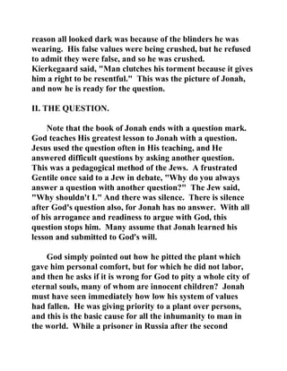 reason all looked dark was because of the blinders he was 
wearing. His false values were being crushed, but he refused 
to admit they were false, and so he was crushed. 
Kierkegaard said, "Man clutches his torment because it gives 
him a right to be resentful." This was the picture of Jonah, 
and now he is ready for the question. 
II. THE QUESTION. 
Note that the book of Jonah ends with a question mark. 
God teaches His greatest lesson to Jonah with a question. 
Jesus used the question often in His teaching, and He 
answered difficult questions by asking another question. 
This was a pedagogical method of the Jews. A frustrated 
Gentile once said to a Jew in debate, "Why do you always 
answer a question with another question?" The Jew said, 
"Why shouldn't I." And there was silence. There is silence 
after God's question also, for Jonah has no answer. With all 
of his arrogance and readiness to argue with God, this 
question stops him. Many assume that Jonah learned his 
lesson and submitted to God's will. 
God simply pointed out how he pitted the plant which 
gave him personal comfort, but for which he did not labor, 
and then he asks if it is wrong for God to pity a whole city of 
eternal souls, many of whom are innocent children? Jonah 
must have seen immediately how low his system of values 
had fallen. He was giving priority to a plant over persons, 
and this is the basic cause for all the inhumanity to man in 
the world. While a prisoner in Russia after the second 
 