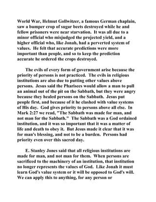 World War, Helmut Gollwitzer, a famous German chaplain, 
saw a bumper crop of sugar beets destroyed while he and 
fellow prisoners were near starvation. It was all due to a 
minor official who misjudged the projected yield, and a 
higher official who, like Jonah, had a perverted system of 
values. He felt that accurate predictions were more 
important than people, and so to keep the prediction 
accurate he ordered the crops destroyed. 
The evils of every form of government arise because the 
priority of persons is not practiced. The evils in religious 
institutions are also due to putting other values above 
persons. Jesus said the Pharisees would allow a man to pull 
an animal out of the pit on the Sabbath, but they were angry 
because they healed persons on the Sabbath. Jesus put 
people first, and because of it he clashed with value systems 
of His day. God gives priority to persons above all else. In 
Mark 2:27 we read, "The Sabbath was made for man, and 
not man for the Sabbath." The Sabbath was a God ordained 
institution, and it was so important that it was a matter of 
life and death to obey it. But Jesus made it clear that it was 
for man's blessing, and not to be a burden. Persons had 
priority even over this sacred day. 
E. Stanley Jones said that all religious institutions are 
made for man, and not man for them. When persons are 
sacrificed to the machinery of an institution, that institution 
no longer represents the values of God. Like Jonah it must 
learn God's value system or it will be opposed to God's will. 
We can apply this to anything, for any person or 
 
