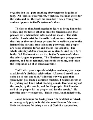 organization that puts anything above persons is guilty of 
folly. All forms of government, which say that man exists for 
the state, and not the state for man, have fallen from grace, 
and are opposed to God's system of values. 
The lesson that Jonah needed to learn to bring him to his 
senses, and the lesson all of us must be conscious of is that 
persons are ends in them selves and not means. The state 
and the church exist for the welfare of persons. Whenever 
the state or the church uses persons for its welfare, and to the 
harm of the persons, true values are perverted, and people 
are being exploited for an end that is less valuable. The 
whole ministry of Jesus was person centered. And even here 
in the Old Testament we see that in God's system of values 
the priority goes to persons. The Pharisees put precepts over 
persons, and Satan tempted Jesus to do the same, and this is 
the temptation all of us must overcome. 
Ted Hatlen gave a speech in high school many years ago 
at a Lincoln's birthday celebration. Afterward an old man 
came up to him and said, "I like the way you gave that 
speech, but you made a common mistake. I heard Lincoln at 
Gettysburg so I know what I talking about. Everyone says of 
the people, by the people, and for the people. But Lincoln 
said of the people, by the people, and for the people." He 
gave the priority to persons. This is what Jonah failed to do. 
Jonah is famous for having been fish food that survived, 
or more grossly put, he is histories most famous fish vomit. 
He is not famous for being a man of God-like compassion. 
 