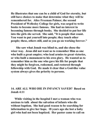 He illustrates that one can be a child of God for eternity, but 
still have choices to make that determine what they will be 
remembered for. Alice Freeman Palmer, the second 
President of Wellesley College for girls, was urged to write 
books to become more famous. She had no interest in 
becoming famous through books. She decided to put her life 
into the girls she served. She said, "It is people that count. 
You want to put yourself into people; they touch other 
people; these, others still, and so you go on working forever." 
She saw what Jonah was blind to, and she chose the 
wiser way. Jesus did not want us to remember Him as one 
who built a great empire; who lead armies to great victories, 
or who built a monument to his own glory. He wanted us to 
remember him as the one who gave his life for people that 
they might be forgiven, redeemed, and restored through 
fellowship with God. He made it clear that a God-like value 
system always gives the priority to persons. 
14. ARE ALL WHO DIE IN INFANCY SAVED? Based on 
Jonah 4:11 
While visiting in the hospital I met a woman who was 
anxious to talk about the salvation of infants who die 
without baptism. She had good reason to be searching for 
information to give her hope. 18 years ago she lost a baby 
girl who had not been baptized. Her pastor came to call on 
 