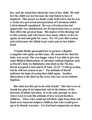her, and she asked him about the state of her child. He told 
her the child was lost because she had failed to have it 
baptized. This pastor no doubt really believed it, but he was 
a victim of a perverted interpretation of Calvinism which 
Calvin himself repudiated. He was a Presbyterian but 
apparently was uninformed, for Presbyterians have a system 
that offers the greatest hope. His neglect of his theology led 
to this woman, and who knows how many others, to live in 
agony of soul and guilt for years. For 15 years this woman 
grieved because she failed to get water put on her babies 
head. 
Friends finally persuaded her to go hear a Baptist 
evangelist who spoke on this issue. He assured her that her 
baby was saved. She was happy when I was able to give her 
some Biblical illustrations of salvation without baptism such 
as David's baby by Bathsheba who died on the 7th day. 
David accepted it and said in II Sam. 12:23, "I will go to him, 
but he will not return to me." The attitude of David 
indicates his hope of seeing that child again. Another 
illustration is the thief on the cross who was saved without 
baptism. 
But what has this got to do with Jonah? This last verse in 
Jonah has played an important role in the history of the 
doctrine of infant salvation. It is the only passage we have 
where God reveals His attitude of love toward heathen 
children. These who could not tell their right from their left 
hand were innocent helpless children, but who would grow 
up to be bloody warriors. Yet God had compassion on them. 
 