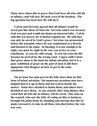 Many have taken this to prove that God loves all who will die 
in infancy, and will save all such, even of the heathen. The 
big question has been how He will do it. 
Calvin and Servetus agreed that all infants would be 
saved just like those of Nineveh. Servetus said it was because 
God was just and would not damn an innocent baby. Calvin 
said this was heresy for it denied original sin. He said they 
can only be saved by God's grace. Servetus was prosecuted 
before the assembly where he was condemned as a heretic 
and burned at the stake. In theology it is not enough to be 
right, you must be right in the way you arrive at your 
conclusion, or you are still wrong. It cost Servetus his life 
because he arrived by the wrong road. I agree with Calvin 
that grace alone is the basis for infant salvation, but it is a 
poor exhibition of grace on the part of men to kill their 
opponents who disagree on how to get to the same 
conclusion. 
On no issue has man proven his folly more than on this 
issue of infant salvation. On numerous occasions men have 
implied that it is up to them and not God to decide the 
matter. Some have decided to damn them, and others have 
decided to save them. At one council, after long debate, they 
voted that all who die in infancy will be saved. One man on 
the council, who saw the folly of voting on this as business, 
brought his point home by standing and moving that this be 
made retroactive to take in all those who died before the vote 
was cast. 
 