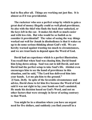 bad to flea after all. Things are working out just fine. It is 
almost as if it was providential. 
The racketeer who sees a perfect setup by which to gain a 
great deal of money illegally could as well plead providence. 
So also with the thief who finds the back door unlocked, or 
the keys left in the car. It makes his theft so much easier 
and with less risk. But who would be so foolish as to 
consider it providential? The value of seeing the way things 
worked out well for Jonah in disobedience is that it wakes us 
up to do some serious thinking about God's will. We are 
hereby warned against trusting too much to circumstances, 
and we are trust back to depend upon the Word of God. 
David had an experience which is a perfect illustration. 
You recall that when Saul was chasing him, David found 
him lying down asleep. Saul was out to kill David, and now 
David had the perfect setup to take Saul's life. Abishai even 
encourages him to see the hand of providence in this 
situation, and he said, "The Lord has delivered him into 
your hands. Let me pin him to the ground." 
(I Sam. 26:8). In spite of the favorable circumstance and 
advice, David chose to let him live because the Word of God 
said it was not right to lay your hands on God's anointed. 
He made his decision based on God's Word, and not on 
other factors that were strongly in favor of acting contrary 
to that Word. 
You might be in a situation where you have an urgent 
need for five dollars, and suddenly you find yourself in a 
 