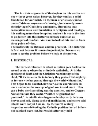 The intricate arguments of theologians on this matter are 
not without great value, however, for they can lay a solid 
foundation for our belief. In the hour of crisis one cannot 
quote Calvin or anyone else's theology, but can only assure 
the grieving of God's love and mercy. But unless that 
consolation has a sure foundation in Scripture and theology, 
it is nothing more than deception, and so it is worth the time 
to go deeper into this matter to prepare ourselves as 
messengers of comfort. We want to look at this matter from 
three points of view. 
The historical; the Biblical, and the practical. The historical 
is first, not because it is more important, but because we 
want to see the problem before we look at the answer. 
I. HISTORICAL. 
The earliest reference to infant salvation goes back to the 
second century where the attitude is optimistic. Aristides 
speaking of death and the Christian reaction says of the 
child, "If it chance to die in infancy they praise God mightily, 
as for one who has passed through the world without sins." 
This began to be doubted, however, as the church took on 
more and more the concept of good works and merit. How 
can a baby merit anything was the question, and so Gregory 
Nazianzen said they could, "Neither be glorified nor 
punished." A middle state began to develop early between 
heaven and hell. Some spoke of annihilation, and others said 
infants were not yet human. By the fourth century 
Augustine was defending the Catholic position that all infants 
not baptized were lost, but would suffer only mild 
 