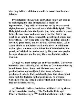 that they believed all infants would be saved, even heathen 
infants. 
Presbyterians like Zwingli and Calvin finally got around 
to challenging the idea of baptism as a means of 
regeneration. They said salvation was not by any external 
rights, but was by the internal work of the Holy Spirit. The 
Holy Spirit made John the Baptist leap in his mother's womb 
before he was born, and so we know the Holy Spirit can 
work in an infant. They escaped the problem all others had 
before them. They were able to say that an infant could be 
saved by grace alone, and not by any external needs. As in 
Adam all die so in Christ are all made alive. A child born 
with original sin from Adam is lost, but Christ died for the 
penalty of original sin, and so now by his grace none parish 
because of Adam's sin, but only those are lost due to their 
own sin. 
Zwingli was most outspoken and clear on this. Calvin was 
somewhat contradictory, and this lead to Calvinists following 
two different lines. Some took his hard doctrine of 
predestination and read into it that some infants are 
predestined to hell. Calvin did not believe that himself, but 
some took his doctrine to that conclusion. So we have 
Calvinists who say some infants are lost, and others who say 
they are definitely saved. 
All Methodist believe that infants will be saved by virtue 
of their Arminian theology. The Methodist Episcopal 
Church Discipline says, "We hold that all children, by virtue 
 