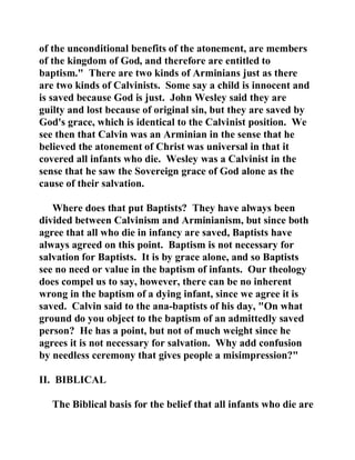 of the unconditional benefits of the atonement, are members 
of the kingdom of God, and therefore are entitled to 
baptism." There are two kinds of Arminians just as there 
are two kinds of Calvinists. Some say a child is innocent and 
is saved because God is just. John Wesley said they are 
guilty and lost because of original sin, but they are saved by 
God's grace, which is identical to the Calvinist position. We 
see then that Calvin was an Arminian in the sense that he 
believed the atonement of Christ was universal in that it 
covered all infants who die. Wesley was a Calvinist in the 
sense that he saw the Sovereign grace of God alone as the 
cause of their salvation. 
Where does that put Baptists? They have always been 
divided between Calvinism and Arminianism, but since both 
agree that all who die in infancy are saved, Baptists have 
always agreed on this point. Baptism is not necessary for 
salvation for Baptists. It is by grace alone, and so Baptists 
see no need or value in the baptism of infants. Our theology 
does compel us to say, however, there can be no inherent 
wrong in the baptism of a dying infant, since we agree it is 
saved. Calvin said to the ana-baptists of his day, "On what 
ground do you object to the baptism of an admittedly saved 
person? He has a point, but not of much weight since he 
agrees it is not necessary for salvation. Why add confusion 
by needless ceremony that gives people a misimpression?" 
II. BIBLICAL 
The Biblical basis for the belief that all infants who die are 
 