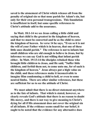 saved is the atonement of Christ which releases all from the 
penalty of original sin so that none parish for Adam's sin, but 
only for their own personal transgressions. This foundation 
is insufficient in itself, but some specific references to 
Christ's attitude add to the assurance. 
In Matt. 18:1-14 we see Jesus calling a little child and 
saying that child is the greatest in the kingdom of heaven, 
and that we must be converted and be as the child to enter 
the kingdom of heaven. In verse 14 he says, "Even so it is not 
the will of your Father which is in heaven, that one of these 
little ones should perish." The reference is not to infants but 
small children who are old enough to believe in Jesus, but by 
inference we can say God is not willing that infant perish 
either. In Matt. 19:13-14 the disciples rebuked those who 
brought little children to Jesus, and He said, "Suffer little 
children, and forbid them not, to come unto me, for of such is 
the kingdom of heaven." Jesus always put a high value on 
the child, and these references make it inconceivable to 
imagine Him condemning a child to hell, or even to some 
neutral limbo. There are other similar references, but these 
are sufficient for us to see the attitude of Christ. 
We must admit that there is no direct statement anywhere 
as to the fate of infants. That which is stated, however, so 
clearly reveals God's attitude that there is no reason to doubt 
His mercy, and there is not way to give meaning to Christ's 
dying for all if His atonement does not cover the original sin 
of all infants. If the evidence seems small for our belief, it 
ought to be noted that the evidence for any alternative does 
 
