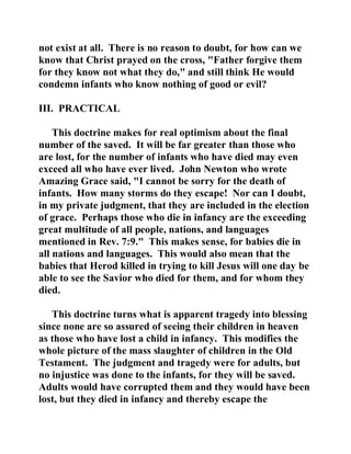 not exist at all. There is no reason to doubt, for how can we 
know that Christ prayed on the cross, "Father forgive them 
for they know not what they do," and still think He would 
condemn infants who know nothing of good or evil? 
III. PRACTICAL 
This doctrine makes for real optimism about the final 
number of the saved. It will be far greater than those who 
are lost, for the number of infants who have died may even 
exceed all who have ever lived. John Newton who wrote 
Amazing Grace said, "I cannot be sorry for the death of 
infants. How many storms do they escape! Nor can I doubt, 
in my private judgment, that they are included in the election 
of grace. Perhaps those who die in infancy are the exceeding 
great multitude of all people, nations, and languages 
mentioned in Rev. 7:9." This makes sense, for babies die in 
all nations and languages. This would also mean that the 
babies that Herod killed in trying to kill Jesus will one day be 
able to see the Savior who died for them, and for whom they 
died. 
This doctrine turns what is apparent tragedy into blessing 
since none are so assured of seeing their children in heaven 
as those who have lost a child in infancy. This modifies the 
whole picture of the mass slaughter of children in the Old 
Testament. The judgment and tragedy were for adults, but 
no injustice was done to the infants, for they will be saved. 
Adults would have corrupted them and they would have been 
lost, but they died in infancy and thereby escape the 
 