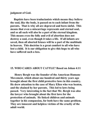 judgment of God. 
Baptists have been traducianists which means they believe 
the soul, like the body, is passed on to each infant from the 
parents. That is why all are depraved and born sinful. This 
means that even a miscarriage represents and eternal soul, 
and so all such will also be a part of the eternal kingdom. 
This means even the folly and evil of abortion does not 
destroy a soul, even though it takes a life. If all infants are 
saved, then all aborted fetuses will be a part of the multitude 
in heaven. This doctrine is a great comfort to all who have 
lost a child. It is our obligation to give this hope to all who 
have suffered such a loss. 
15. WHO CARES ABOUT CATTLE? Based on Johan 4:11 
Henry Bergh was the founder of the American Humane 
Movement, which about one hundred and thirty years ago 
brought about the first child protective laws in this country. 
He drew attention to the case of Mary Ellen who was beaten, 
and the chained by her parents. This led to laws being 
passed. Very interesting is the fact that Mr. Bergh was also 
the lawyer who brought about the first laws for the 
protection of animals. He linked children and animals 
together in his compassion, for both have the same problem. 
They are innocent and helpless victims of the cruelty of the 
adult world. 
 