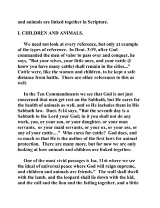 and animals are linked together in Scripture. 
I. CHILDREN AND ANIMALS. 
We need not look at every reference, but only at example 
of the types of reference. In Deut. 3:19, after God 
commanded the men of valor to pass over and conquer, he 
says, "But your wives, your little ones, and your cattle (I 
know you have many cattle) shall remain in the cities..." 
Cattle were, like the women and children, to be kept a safe 
distance from battle. There are other references to this as 
well. 
In the Ten Commandments we see that God is not just 
concerned that men get rest on the Sabbath, but He cares for 
the health of animals as well, and so He includes them in His 
Sabbath law. Duet. 5:14 says, "But the seventh day is a 
Sabbath to the Lord your God; in it you shall not do any 
work, you, or your son, or your daughter, or your man 
servants, or your maid servants, or your ox, or your ass, or 
any of your cattle...." Who cares for cattle? God does, and 
so much so that He is the author of the first laws for animal 
protection. There are many more, but for now we are only 
looking at how animals and children are linked together. 
One of the most vivid passages is Isa. 11:6 where we see 
the ideal of universal peace where God will reign supreme, 
and children and animals are friends." The wolf shall dwell 
with the lamb, and the leopard shall lie down with the kid, 
and the calf and the lion and the fatling together, and a little 
 